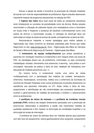 Educar a equipe de saúde e envolvê-la na prevenção de infecção hospitalar
de acordo com nível de responsabilidade do profissional. Alguns estudos observaram
importante impacto de programas educacionais na redução de PAV.
      A higiene das mãos deve fazer parte de todas as campanhas educativas
tanto fortalecendo os conceitos da periodicidade como da técnica. Muitos estudos
recomendam a utilização de sabonete líquido com antissépticos como a clorexidina
em locais onde é freqüente a presença de bactérias multirresistentes como uma
prática de diminuir a transmissão cruzada. A utilização do álcool-gel deve ser
estimulada em todas as áreas do serviço de saúde, principalmente na beira do leito.
      Recomenda-se implantar e manter estratégias para melhor adesão à
higienização das mãos conforme as diretrizes publicadas pela Anvisa que estão
disponíveis no site: www.anvisa.gov.br: Guia – Higienização das Mãos em Serviços
de Saúde e Manual de Segurança do Paciente – Higienização das Mãos.
      O treinamento da equipe multiprofissional que presta assistência a
pacientes em ventilação mecânica é fundamental e tem impacto direto nas taxas de
PAV. As estratégias devem ser, de preferência, multimodais, ou seja, envolvendo
metodologias variadas: treinamento aula presencial, e-learning, aula prática e com
simulações, discussão da prática à beira do leito, feedback de indicadores com
discussão de medidas preventivas, etc.( 1)
      Da    mesma         forma,   é   fundamental   manter   uma   rotina   de   visitas
multidisciplinares com a participação dos médicos da unidade, farmacêutico,
enfermeira, fisioterapeuta, nutricionista, médico e/ou a enfermeira da Comissão de
Controle de Infecção Hospitalar entre outros profissionais envolvidos diretamente na
assistência aos pacientes internados na UTI. Estas visitas à beira do leito,
proporcionam a identificação de não conformidades dos processos assistenciais,
auxiliam o gerenciamento de medidas de prevenção e facilitam o relacionamento
entre os profissionais.
      A profilaxia da úlcera de estresse e a profilaxia da trombose venosa
profunda (TVP), embora não estejam diretamente associadas com a prevenção de
pneumonias relacionadas à assistência à saúde, são importantes medidas de
qualidade assistencial e têm impacto na diminuição da mortalidade hospitalar e na
diminuição do tempo de internação.
       A profilaxia de úlcera de estresse deve ser indicada apenas para pacientes
com alto risco de sangramento: úlcera gastroduodenal ativa sangrante, sangramento


                                                                                      11
 