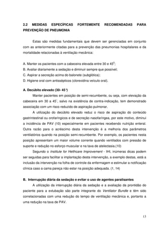 2.2   MEDIDAS       ESPECÍFICAS        FORTEMENTE         RECOMENDADAS        PARA
PREVENÇÃO DE PNEUMONIA


      Estas são medidas fundamentais que devem ser gerenciadas em conjunto
com as anteriormente citadas para a prevenção das pneumonias hospitalares e da
mortalidade relacionadas à ventilação mecânica:


A. Manter os pacientes com a cabeceira elevada entre 30 e 450;
B. Avaliar diariamente a sedação e diminuir sempre que possível;
C. Aspirar a secreção acima do balonete (subglótica);
D. Higiene oral com antissépticos (clorexidina veículo oral).

A. Decúbito elevado (30- 45°)
      Manter pacientes em posição de semi-recumbente, ou seja, com elevação da
cabeceira em 30 a 45˚, salvo na existência de contra-indicação, tem demonstrado
associação com um risco reduzido de aspiração pulmonar.
      A utilização do decúbito elevado reduz o risco de aspiração do conteúdo
gastrintestinal ou orofaríngicos e de secreção nasofaríngea, por este motivo, diminui
a incidência de PAV (10) especialmente em pacientes recebendo nutrição enteral.
Outra razão para o acréscimo desta intervenção é a melhoria dos parâmetros
ventilatórios quando na posição semi-recumbente. Por exemplo, os pacientes nesta
posição apresentam um maior volume corrente quando ventilados com pressão de
suporte e redução no esforço muscular e na taxa de atelectasia.(10)
      Segundo o Institute for Helthcare Improvement - IHI, inúmeras dicas podem
ser seguidas para facilitar a implantação desta intervenção, a exemplo destas, está a
inclusão da intervenção na folha de controle da enfermagem e estimular a notificação
clínica caso a cama pareça não estar na posição adequada. (1, 14)


B. Interrupção diária da sedação e evitar o uso de agentes paralisantes
      A utilização da interrupção diária da sedação e a avaliação da prontidão do
paciente para a extubação são parte integrante do Ventilator Bundle e têm sido
correlacionadas com uma redução do tempo de ventilação mecânica e, portanto a
uma redução na taxa de PAV.



                                                                                  13
 