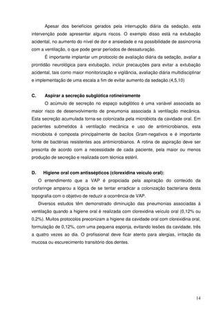 Apesar dos benefícios gerados pela interrupção diária da sedação, esta
intervenção pode apresentar alguns riscos. O exemplo disso está na extubação
acidental, no aumento do nível de dor e ansiedade e na possibilidade de assincronia
com a ventilação, o que pode gerar períodos de dessaturação.
       É importante implantar um protocolo de avaliação diária da sedação, avaliar a
prontidão neurológica para extubação, incluir precauções para evitar a extubação
acidental, tais como maior monitorização e vigilância, avaliação diária multidisciplinar
e implementação de uma escala a fim de evitar aumento da sedação.(4,5,10)


C.     Aspirar a secreção subglótica rotineiramente
       O acúmulo de secreção no espaço subglótico é uma variável associada ao
maior risco de desenvolvimento de pneumonia associada à ventilação mecânica.
Esta secreção acumulada torna-se colonizada pela microbiota da cavidade oral. Em
pacientes submetidos à ventilação mecânica e uso de antimicrobianos, esta
microbiota é composta principalmente de bacilos Gram-negativos e é importante
fonte de bactérias resistentes aos antimicrobianos. A rotina de aspiração deve ser
prescrita de acordo com a necessidade de cada paciente, pela maior ou menos
produção de secreção e realizada com técnica estéril.


D.     Higiene oral com antissépticos (clorexidina veículo oral):
     O entendimento que a VAP é propiciada pela aspiração do conteúdo da
orofaringe amparou a lógica de se tentar erradicar a colonização bacteriana desta
topografia com o objetivo de reduzir a ocorrência de VAP.
     Diversos estudos têm demonstrado diminuição das pneumonias associadas à
ventilação quando a higiene oral é realizada com clorexidina veículo oral (0,12% ou
0,2%). Muitos protocolos preconizam a higiene da cavidade oral com clorexidina oral,
formulação de 0,12%, com uma pequena esponja, evitando lesões da cavidade, três
a quatro vezes ao dia. O profissional deve ficar atento para alergias, irritação da
mucosa ou escurecimento transitório dos dentes.




                                                                                     14
 