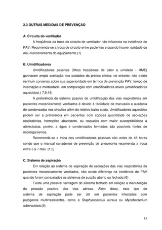 2.3 OUTRAS MEDIDAS DE PREVENÇÃO


A. Circuito do ventilador
       A freqüência da troca do circuito do ventilador não influencia na incidência de
PAV. Recomenda-se a troca de circuito entre pacientes e quando houver sujidade ou
mau funcionamento do equipamento.(1)


B. Umidificadores
       Umidificadores passivos (filtros trocadores de calor e umidade - HME)
ganharam ampla aceitação nos cuidados da prática clínica; no entanto, não existe
nenhum consenso sobre sua superioridade em termos de prevenção PAV, tempo de
internação e mortalidade, em comparação com umidificadores ativos (umidificadores
aquecidos).( 7,9,14)
       A preferência do sistema passivo de umidificação das vias respiratórias em
pacientes mecanicamente ventilados é devido à facilidade de manuseio e ausência
de condensados nos circuitos além do relativo baixo custo. Umidificadores aquecidos
podem ser a preferência em pacientes com copiosa quantidade de secreções
respiratórias, hemoptise abundante, ou naqueles com maior susceptibilidade à
atelectasias, porém, a água e condensados formados são possíveis fontes de
microrganismos.
       Recomenda-se a troca dos umidificadores passivos não antes de 48 horas
sendo que o manual canadense de prevenção de pneumonia recomenda a troca
entre 5 a 7 dias. (1,5)


C. Sistema de aspiração
       Em relação ao sistema de aspiração de secreções das vias respiratórias de
pacientes mecanicamente ventilados, não existe diferença na incidência de PAV
quando foram comparados os sistemas de sucção aberto ou fechado.(6)
       Existe uma possível vantagem do sistema fechado em relação a manutenção
da   pressão       positiva    das     vias     aéreas.    Além    disso,   este    tipo    de
sistema    de      aspiração    pode      ser    útil     em   pacientes    infectados     com
patógenos multirresistentes, como a Staphylococcus aureus ou Mycobacterium
tuberculosis.(9)


                                                                                            15
 
