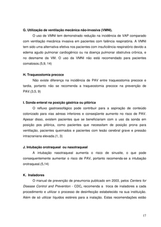 G. Utilização de ventilação mecânica não-invasiva (VMNI).
      O uso de VMNI tem demonstrado redução na incidência de VAP comparado
com ventilação mecânica invasiva em pacientes com falência respiratória. A VMNI
tem sido uma alternativa efetiva nos pacientes com insuficiência respiratório devido a
edema agudo pulmonar cardiogênico ou na doença pulmonar obstrutiva crônica, e
no desmame da VM. O uso da VMNI não está recomendado para pacientes
comatosos.(5,9, 14)


H. Traqueostomia precoce
      Não existe diferença na incidência de PAV entre traqueostomia precoce e
tardia, portanto não se recomenda a traqueostomia precoce na prevenção de
PAV.(3,5, 9)


I. Sonda enteral na posição gástrica ou pilórica
      O refluxo gastroesofágico pode contribuir para a aspiração de conteúdo
colonizado para vias aéreas inferiores e conseqüente aumento no risco de PAV.
Apesar disso, existem pacientes que se beneficiariam com o uso da sonda em
posição pos pilórica, como pacientes que necessitam de posição prona para
ventilação, pacientes queimados e pacientes com lesão cerebral grave e pressão
intracraniana elevada.(1, 3)


J. Intubação orotraqueal ou nasotraqueal
      A intubação nasotraqueal aumenta o risco de sinusite, o que pode
consequentemente aumentar o risco de PAV, portanto recomenda-se a intubação
orotraqueal.(5,14)


K. Inaladores
      O manual de prevenção de pneumonia publicado em 2003, pelos Centers for
Disease Control and Prevention - CDC, recomenda a troca de inaladores a cada
procedimento e utilizar o processo de desinfecção estabelecido na sua instituição.
Além de só utilizar líquidos estéreis para a inalação. Estas recomendações estão




                                                                                   17
 