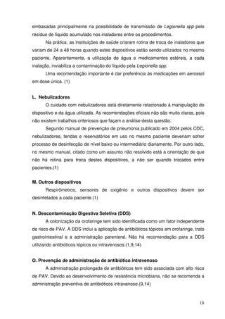 embasadas principalmente na possibilidade de transmissão de Legionella spp pelo
resíduo de líquido acumulado nos inaladores entre os procedimentos.
      Na prática, as instituições de saúde criaram rotina de troca de inaladores que
variam de 24 a 48 horas quando estes dispositivos estão sendo utilizados no mesmo
paciente. Aparentemente, a utilização de água e medicamentos estéreis, a cada
inalação, inviabiliza a contaminação do líquido pela Legionella spp.
      Uma recomendação importante é dar preferência às medicações em aerossol
em dose única. (1)


L. Nebulizadores
      O cuidado com nebulizadores está diretamente relacionado à manipulação do
dispositivo e da água utilizada. As recomendações oficiais não são muito claras, pois
não existem trabalhos criteriosos que façam a análise desta questão.
      Segundo manual de prevenção de pneumonia publicado em 2004 pelos CDC,
nebulizadores, tendas e reservatórios em uso no mesmo paciente deveriam sofrer
processo de desinfecção de nível baixo ou intermediário diariamente. Por outro lado,
no mesmo manual, citado como um assunto não resolvido está a orientação de que
não há rotina para troca destes dispositivos, a não ser quando trocados entre
pacientes.(1)


M. Outros dispositivos
      Respirômetros, sensores de oxigênio e outros dispositivos devem ser
desinfetados a cada paciente.(1)


N. Descontaminação Digestiva Seletiva (DDS)
      A colonização da orofaringe tem sido identificada como um fator independente
de risco de PAV. A DDS inclui a aplicação de antibióticos tópicos em orofaringe, trato
gastrointestinal e a administração parenteral. Não há recomendação para a DDS
utilizando antibióticos tópicos ou intravenosos.(1,9,14)


O. Prevenção de administração de antibiótico intravenoso
      A administração prolongada de antibióticos tem sido associada com alto risco
de PAV. Devido ao desenvolvimento de resistência microbiana, não se recomenda a
administração preventiva de antibióticos intravenoso.(9,14)



                                                                                   18
 