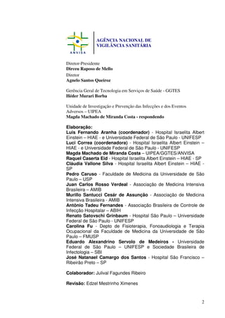 AGÊNCIA NACIONAL DE
               VIGILÂNCIA SANITÁRIA


Diretor-Presidente
Dirceu Raposo de Mello
Diretor
Agnelo Santos Queiroz

Gerência Geral de Tecnologia em Serviços de Saúde - GGTES
Héder Murari Borba

Unidade de Investigação e Prevenção das Infecções e dos Eventos
Adversos – UIPEA
Magda Machado de Miranda Costa - respondendo

Elaboração:
Luis Fernando Aranha (coordenador) - Hospital Israelita Albert
Einstein – HIAE - e Universidade Federal de São Paulo - UNIFESP
Luci Correa (coordenadora) - Hospital Israelita Albert Einstein –
HIAE - e Universidade Federal de São Paulo - UNIFESP
Magda Machado de Miranda Costa – UIPEA/GGTES/ANVISA
Raquel Caserta Eid - Hospital Israelita Albert Einstein – HIAE - SP
Cláudia Vallone Silva - Hospital Israelita Albert Einstein – HIAE -
SP
Pedro Caruso - Faculdade de Medicina da Universidade de São
Paulo – USP
Juan Carlos Rosso Verdeal - Associação de Medicina Intensiva
Brasileira – AMIB
Murillo Santucci Cesár de Assunção - Associação de Medicina
Intensiva Brasileira - AMIB
Antônio Tadeu Fernandes - Associação Brasileira de Controle de
Infecção Hospitalar – ABIH
Renato Satovschi Grinbaum - Hospital São Paulo – Universidade
Federal de São Paulo - UNIFESP
Carolina Fu - Depto de Fisioterapia, Fonoaudiologia e Terapia
Ocupacional da Faculdade de Medicina da Universidade de São
Paulo – FMUSP
Eduardo Alexandrino Servolo de Medeiros - Universidade
Federal de São Paulo – UNIFESP e Sociedade Brasileira de
Infectologia – SBI
José Natanael Camargo dos Santos - Hospital São Francisco –
Ribeirão Preto – SP

Colaborador: Julival Fagundes Ribeiro

Revisão: Edzel Mestrinho Ximenes



                                                                  2
 