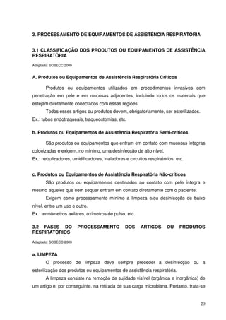 3. PROCESSAMENTO DE EQUIPAMENTOS DE ASSISTÊNCIA RESPIRATÓRIA


3.1 CLASSIFICAÇÃO DOS PRODUTOS OU EQUIPAMENTOS DE ASSISTÊNCIA
RESPIRATÓRIA

Adaptado: SOBECC 2009


A. Produtos ou Equipamentos de Assistência Respiratória Críticos

       Produtos ou equipamentos utilizados em procedimentos invasivos com
penetração em pele e em mucosas adjacentes, incluindo todos os materiais que
estejam diretamente conectados com essas regiões.
       Todos esses artigos ou produtos devem, obrigatoriamente, ser esterilizados.
Ex.: tubos endotraqueais, traqueostomias, etc.

b. Produtos ou Equipamentos de Assistência Respiratória Semi-críticos

       São produtos ou equipamentos que entram em contato com mucosas íntegras
colonizadas e exigem, no mínimo, uma desinfecção de alto nível.
Ex.: nebulizadores, umidificadores, inaladores e circuitos respiratórios, etc.


c. Produtos ou Equipamentos de Assistência Respiratória Não-críticos
       São produtos ou equipamentos destinados ao contato com pele íntegra e
mesmo aqueles que nem sequer entram em contato diretamente com o paciente.
       Exigem como processamento mínimo a limpeza e/ou desinfecção de baixo
nível, entre um uso e outro.
Ex.: termômetros axilares, oxímetros de pulso, etc.

3.2 FASES DO            PROCESSAMENTO          DOS     ARTIGOS       OU    PRODUTOS
RESPIRATÓRIOS

Adaptado: SOBECC 2009


a. LIMPEZA
       O processo de limpeza deve sempre preceder a desinfecção ou a
esterilização dos produtos ou equipamentos de assistência respiratória.
       A limpeza consiste na remoção de sujidade visível (orgânica e inorgânica) de
um artigo e, por conseguinte, na retirada de sua carga microbiana. Portanto, trata-se


                                                                                     20
 