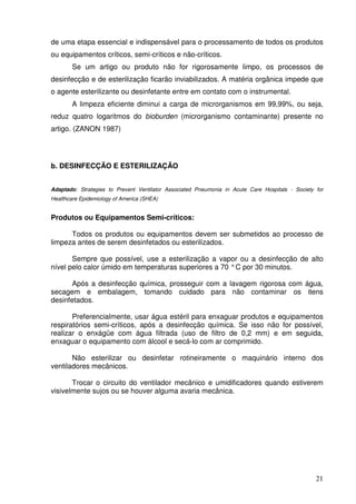 de uma etapa essencial e indispensável para o processamento de todos os produtos
ou equipamentos críticos, semi-críticos e não-críticos.
        Se um artigo ou produto não for rigorosamente limpo, os processos de
desinfecção e de esterilização ficarão inviabilizados. A matéria orgânica impede que
o agente esterilizante ou desinfetante entre em contato com o instrumental.
        A limpeza eficiente diminui a carga de microrganismos em 99,99%, ou seja,
reduz quatro logaritmos do bioburden (microrganismo contaminante) presente no
artigo. (ZANON 1987)




b. DESINFECÇÃO E ESTERILIZAÇÃO


Adaptado: Strategies to Prevent Ventilator Associated Pneumonia in Acute Care Hospitals - Society for
Healthcare Epidemiology of America (SHEA)


Produtos ou Equipamentos Semi-críticos:

      Todos os produtos ou equipamentos devem ser submetidos ao processo de
limpeza antes de serem desinfetados ou esterilizados.

       Sempre que possível, use a esterilização a vapor ou a desinfecção de alto
nível pelo calor úmido em temperaturas superiores a 70 ° C por 30 minutos.

       Após a desinfecção química, prosseguir com a lavagem rigorosa com água,
secagem e embalagem, tomando cuidado para não contaminar os itens
desinfetados.

       Preferencialmente, usar água estéril para enxaguar produtos e equipamentos
respiratórios semi-críticos, após a desinfecção química. Se isso não for possível,
realizar o enxágüe com água filtrada (uso de filtro de 0,2 mm) e em seguida,
enxaguar o equipamento com álcool e secá-lo com ar comprimido.

       Não esterilizar ou desinfetar rotineiramente o maquinário interno dos
ventiladores mecânicos.

       Trocar o circuito do ventilador mecânico e umidificadores quando estiverem
visivelmente sujos ou se houver alguma avaria mecânica.




                                                                                                  21
 