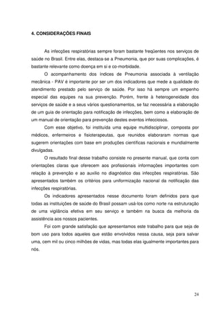 4. CONSIDERAÇÕES FINAIS



       As infecções respiratórias sempre foram bastante freqüentes nos serviços de
saúde no Brasil. Entre elas, destaca-se a Pneumonia, que por suas complicações, é
bastante relevante como doença em si e co-morbidade.
       O acompanhamento dos índices de Pneumonia associada à ventilação
mecânica - PAV é importante por ser um dos indicadores que mede a qualidade do
atendimento prestado pelo serviço de saúde. Por isso há sempre um empenho
especial das equipes na sua prevenção. Porém, frente à heterogeneidade dos
serviços de saúde e a seus vários questionamentos, se faz necessária a elaboração
de um guia de orientação para notificação de infecções, bem como a elaboração de
um manual de orientação para prevenção destes eventos infecciosos.
       Com esse objetivo, foi instituída uma equipe multidisciplinar, composta por
médicos, enfermeiros e fisioterapeutas, que reunidos elaboraram normas que
sugerem orientações com base em produções científicas nacionais e mundialmente
divulgadas.
       O resultado final desse trabalho consiste no presente manual, que conta com
orientações claras que oferecem aos profissionais informações importantes com
relação à prevenção e ao auxilio no diagnóstico das infecções respiratórias. São
apresentados também os critérios para uniformização nacional da notificação das
infecções respiratórias.
       Os indicadores apresentados nesse documento foram definidos para que
todas as instituições de saúde do Brasil possam usá-los como norte na estruturação
de uma vigilância efetiva em seu serviço e também na busca da melhoria da
assistência aos nossos pacientes.
       Foi com grande satisfação que apresentamos este trabalho para que seja de
bom uso para todos aqueles que estão envolvidos nessa causa, seja para salvar
uma, cem mil ou cinco milhões de vidas, mas todas elas igualmente importantes para
nós.




                                                                               24
 