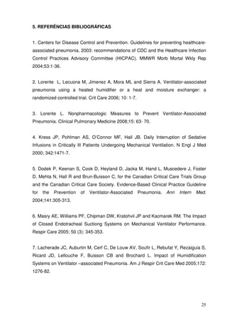 5. REFERÊNCIAS BIBLIOGRÁFICAS


1. Centers for Disease Control and Prevention. Guidelines for preventing healthcare-
associated pneumonia, 2003: recommendations of CDC and the Healthcare Infection
Control Practices Advisory Committee (HICPAC). MMWR Morb Mortal Wkly Rep
2004;53:1-36.


2. Lorente L, Lecuona M, Jimenez A, Mora ML and Sierra A. Ventilator-associated
pneumonia using a heated humidifier or a heat and moisture exchanger: a
randomized controlled trial. Crit Care 2006; 10: 1-7.


3. Lorente L. Nonpharmacologic Measures to Prevent Ventilator-Associated
Pneumonia. Clinical Pulmonary Medicine 2008;15: 63- 70.


4. Kress JP, Pohlman AS, O’Connor MF, Hall JB. Daily Interruption of Sedative
Infusions in Critically Ill Patients Undergoing Mechanical Ventilation. N Engl J Med
2000; 342:1471-7.


5. Dodek P, Keenan S, Cook D, Heyland D, Jacka M, Hand L, Muscedere J, Foster
D, Mehta N, Hall R and Brun-Buisson C, for the Canadian Critical Care Trials Group
and the Canadian Critical Care Society. Evidence-Based Clinical Practice Guideline
for   the   Prevention   of   Ventilator-Associated     Pneumonia. Ann   Intern   Med.
2004;141:305-313.


6. Masry AE, Williams PF, Chipman DW, Kratohvil JP and Kacmarek RM. The Impact
of Closed Endotracheal Suctiong Systems on Mechanical Ventilator Performance.
Respir Care 2005; 50 (3): 345-353.


7. Lacherade JC, Auburtin M, Cerf C, De Louw AV, Soufir L, Rebufat Y, Rezaiguia S,
Ricard JD, Lellouche F, Buisson CB and Brochard L. Impact of Humidification
Systems on Ventilator –associated Pneumonia. Am J Respir Crit Care Med 2005;172:
1276-82.




                                                                                    25
 