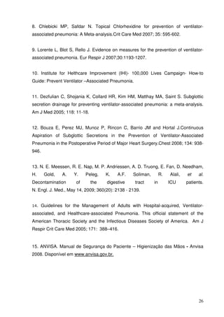 8. Chlebicki MP, Safdar N. Topical Chlorhexidine for prevention of ventilator-
associated pneumonia: A Meta-analysis.Crit Care Med 2007; 35: 595-602.


9. Lorente L, Blot S, Rello J. Evidence on measures for the prevention of ventilator-
associated pneumonia. Eur Respir J 2007;30:1193-1207.


10. Institute for Helthcare Improvement (IHI)- 100,000 Lives Campaign- How-to
Guide: Prevent Ventilator –Associated Pneumonia.


11. Dezfulian C, Shojania K, Collard HR, Kim HM, Matthay MA, Saint S. Subglottic
secretion drainage for preventing ventilator-associated pneumonia: a meta-analysis.
Am J Med 2005; 118: 11-18.


12. Bouza E, Perez MJ, Munoz P, Rincon C, Barrio JM and Hortal J.Continuous
Aspiration of Subglottic Secretions in the Prevention of Ventilator-Associated
Pneumonia in the Postoperative Period of Major Heart Surgery.Chest 2008; 134: 938-
946.


13. N. E. Meessen, R. E. Nap, M. P. Andriessen, A. D. Truong, E. Fan, D. Needham,
H.      Gold,   A.    Y.    Peleg,   K.   A.F.    Soliman,        R.   Alali,   et    al.
Decontamination        of     the    digestive     tract     in        ICU      patients.
N. Engl. J. Med., May 14, 2009; 360(20): 2138 - 2139.


14.    Guidelines for the Management of Adults with Hospital-acquired, Ventilator-
associated, and Healthcare-associated Pneumonia. This official statement of the
American Thoracic Society and the Infectious Diseases Society of America. Am J
Respir Crit Care Med 2005; 171: 388–416.


15. ANVISA. Manual de Segurança do Paciente – Higienização das Mãos - Anvisa
2008. Disponível em www.anvisa.gov.br.




                                                                                      26
 