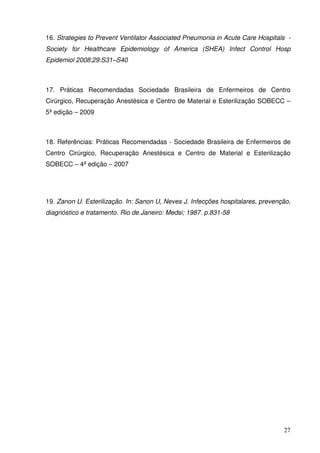 16. Strategies to Prevent Ventilator Associated Pneumonia in Acute Care Hospitals -
Society for Healthcare Epidemiology of America (SHEA) Infect Control Hosp
Epidemiol 2008;29:S31–S40



17. Práticas Recomendadas Sociedade Brasileira de Enfermeiros de Centro
Cirúrgico, Recuperação Anestésica e Centro de Material e Esterilização SOBECC –
5ª edição – 2009



18. Referências: Práticas Recomendadas - Sociedade Brasileira de Enfermeiros de
Centro Cirúrgico, Recuperação Anestésica e Centro de Material e Esterilização
SOBECC – 4ª edição – 2007




19. Zanon U. Esterilização. In: Sanon U, Neves J. Infecções hospitalares, prevenção,
diagnóstico e tratamento. Rio de Janeiro: Medsi; 1987. p.831-58




                                                                                 27
 