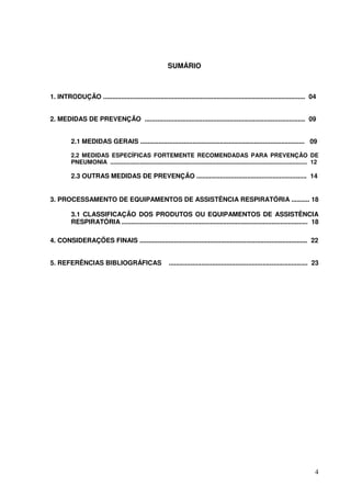 SUMÁRIO



1. INTRODUÇÃO ................................................................................................................ 04


2. MEDIDAS DE PREVENÇÃO ......................................................................................... 09


          2.1 MEDIDAS GERAIS ........................................................................................... 09

          2.2 MEDIDAS ESPECÍFICAS FORTEMENTE RECOMENDADAS PARA PREVENÇÃO DE
          PNEUMONIA ........................................................................................................................ 12

          2.3 OUTRAS MEDIDAS DE PREVENÇÃO ............................................................. 14


3. PROCESSAMENTO DE EQUIPAMENTOS DE ASSISTÊNCIA RESPIRATÓRIA .......... 18

          3.1 CLASSIFICAÇÃO DOS PRODUTOS OU EQUIPAMENTOS DE ASSISTÊNCIA
          RESPIRATÓRIA ....................................................................................................... 18

4. CONSIDERAÇÕES FINAIS ............................................................................................. 22


5. REFERÊNCIAS BIBLIOGRÁFICAS                                 ............................................................................. 23




                                                                                                                                             4
 
