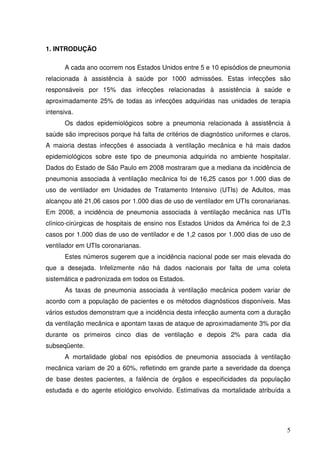 1. INTRODUÇÃO

      A cada ano ocorrem nos Estados Unidos entre 5 e 10 episódios de pneumonia
relacionada à assistência à saúde por 1000 admissões. Estas infecções são
responsáveis por 15% das infecções relacionadas à assistência à saúde e
aproximadamente 25% de todas as infecções adquiridas nas unidades de terapia
intensiva.
      Os dados epidemiológicos sobre a pneumonia relacionada à assistência à
saúde são imprecisos porque há falta de critérios de diagnóstico uniformes e claros.
A maioria destas infecções é associada à ventilação mecânica e há mais dados
epidemiológicos sobre este tipo de pneumonia adquirida no ambiente hospitalar.
Dados do Estado de São Paulo em 2008 mostraram que a mediana da incidência de
pneumonia associada à ventilação mecânica foi de 16,25 casos por 1.000 dias de
uso de ventilador em Unidades de Tratamento Intensivo (UTIs) de Adultos, mas
alcançou até 21,06 casos por 1.000 dias de uso de ventilador em UTIs coronarianas.
Em 2008, a incidência de pneumonia associada à ventilação mecânica nas UTIs
clínico-cirúrgicas de hospitais de ensino nos Estados Unidos da América foi de 2,3
casos por 1.000 dias de uso de ventilador e de 1,2 casos por 1.000 dias de uso de
ventilador em UTIs coronarianas.
      Estes números sugerem que a incidência nacional pode ser mais elevada do
que a desejada. Infelizmente não há dados nacionais por falta de uma coleta
sistemática e padronizada em todos os Estados.
      As taxas de pneumonia associada à ventilação mecânica podem variar de
acordo com a população de pacientes e os métodos diagnósticos disponíveis. Mas
vários estudos demonstram que a incidência desta infecção aumenta com a duração
da ventilação mecânica e apontam taxas de ataque de aproximadamente 3% por dia
durante os primeiros cinco dias de ventilação e depois 2% para cada dia
subseqüente.
      A mortalidade global nos episódios de pneumonia associada à ventilação
mecânica variam de 20 a 60%, refletindo em grande parte a severidade da doença
de base destes pacientes, a falência de órgãos e especificidades da população
estudada e do agente etiológico envolvido. Estimativas da mortalidade atribuída a




                                                                                  5
 