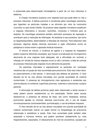 é ocasionada pela disseminação hematogênica a partir de um foco infeccioso à
distância.
      A invasão microbiana ocasiona uma resposta local que pode deter ou não o
processo infeccioso. A defesa pulmonar é constituída pelos macrófagos alveolares,
que fagocitam as partículas inaladas e as eliminam por meio do movimento
mucociliar ou pelo tecido linfóide. Os produtos desta digestão microbiana amplificam
a resposta inflamatória e recrutam neutrófilos, monócitos e linfócitos para os
alvéolos. Os macrófagos alveolares também estimulam processos de reparação e
contribuem para a resolução da inflamação. As bactérias e seus produtos, tais como
os lipopolissacarídeos, desencadeiam a liberação de citocinas. Para balancear este
processo, algumas destas citocinas promovem a ação inflamatória contra os
patógenos e outras evitam a agressão tecidual excessiva.
      O volume do inóculo, a virulência do agente e a resposta do hospedeiro
podem ocasionar diferentes resultados, que incluem a erradicação do microrganismo
decorrente de uma resposta local adequada, até a dificuldade em controlar a
infecção em virtude de intensa resposta imune ou até o contrário, a falta de controle
do processo infeccioso pela resposta imune deficiente do paciente.
      Os pacientes internados e especialmente os pacientes em ventilação
mecânica são um grupo de risco aumentado para pneumonia. Este risco maior deve-
se essencialmente a três fatores:     diminuição das defesas do paciente;       risco
elevado de ter as vias aéreas inoculadas com grande quantidade de material
contaminado;     presença de microrganismos mais agressivos e resistentes aos
antimicrobianos no ambiente, superfícies próximas, materiais e colonizando o próprio
paciente.
      A diminuição da defesa pulmonar pode estar relacionada a várias causas e
estas podem ocorrer isoladamente ou em associação. Dentre estes causas
destacam-se: a presença de doença de base, tais como neoplasias, doença
pulmonares agudas ou crônicas, doenças auto-imunes, etc; o uso de drogas
imunossupressoras (corticoesteróides, quimioterapia); o uso de próteses traqueais.
      O risco elevado de ter as vias aéreas inoculadas com grande quantidade de
material contaminado exerce um papel central na fisiopatologia da pneumonia
relacionada à assistência à saúde. Este risco aumentado pode também estar
associado a inúmeros motivos, que podem acontecer isoladamente ou, mais
freqüentemente, associados. O rebaixamento do nível de consciência, causado por


                                                                                     7
 