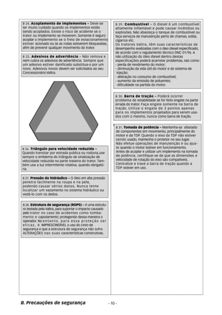 B 24. Acoplamento de implementos – Deve-se 
ter muito cuidado quando os implementos estão 
sendo acoplados. Existe o risco de acidente se o 
trator ou implemento se moverem. Somente é seguro 
acoplar o implemento se o freio de estacionamento 
estiver acionado ou se as rodas estiverem bloqueadas, 
afim de prevenir qualquer movimento do trator. 
B 26. Triângulo para velocidade reduzida – 
Quando transitar por estrada publica ou rodovia,use 
sempre o emblema do triângulo de sinalização de 
velocidade reduzida na parte traseira do trator. Tam-b 
ém use a luz intermitente rotativa, quando obrigató- 
ria. 
B. Precauções de segurança 
B 31. Tomada de potência – Mantenha-se afastado 
de componentes em movimento, principalmente do 
motor e da TDP. Quando o eixo da TDP não estiver 
sendo usado, mantenha o protetor no seu lugar. 
Não efetue operações de manutenção e ou ajus-te 
quando o motor estiver em funcionamento. 
Antes de acoplar e utilizar um implemento na tomada 
de potência, certifique-se de que as dimensões e 
velocidade de rotação do eixo são compatíveis. 
Centralize e trave a barra de tração quando a 
TDP estiver em uso. 
B 28. Estrutura de segurança (ROPS) – é uma estrutu-ra 
testada pela Valtra, para suportar o impacto causado 
pelo trator no caso de acidentes como tomba-mento 
e capotamento; protegendo dessa maneira o 
operador. No entanto, para essa proteção ser 
e f i c a z , é IMPRESCINDÍVEL o uso do cinto de 
segurança e que a estrutura de segurança não sofra 
ALTERAÇÕES nas suas características construtivas. 
B 29. Combustível – O diesel é um combustível 
altamente inflamável e pode causar incêndios ou 
explosões. Não abasteça o tanque de combustível ou 
faça serviços de manutenção perto de chamas, solda, 
cigarros etc. 
Os tratores Valtra, têm suas características de 
desempenho avalizadas com o óleo diesel especificado, 
de acordo com o regulamento técnico DNC 01/96. A 
não utilização do óleo diesel dentro destas 
especificações poderá acarretar problemas, tais como: 
- perda de rendimento do motor; 
- diminuição da vida útil do motor e do sistema de 
injeção; 
- alteração no consumo de combustível; 
- aumento da emissão de poluentes; 
-dificuldade na partida do motor. 
B 30. Barra de tração – Poderá ocorrer 
problema de estabilidade se for feito engate na parte 
errada do trator. Faça engate somente na barra de 
tração. Utilize o engate de 3 pontos apenas 
para os implementos projetados para serem usa-dos 
com o mesmo, nunca como barra de tração. 
B 27. Pressão do hidráulico – O óleo em alta pressão 
penetra facilmente na roupa e na pele, 
podendo causar sérios danos. Nunca tente 
localizar um vazamento no sistema hidráulico ou 
vedá-lo com os dedos. 
- 10 - 
B 25. Adesivos de advertência – Não remova e 
nem cubra os adesivos de advertência. Sempre que 
um adesivo estiver danificado substitua-o por um 
novo. Adesivos novos devem ser solicitados ao seu 
Concessionário Valtra. 
 