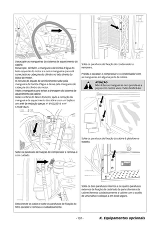 Desacople as mangueiras do sistema de aquecimento da 
cabine. 
Desacople, também, a mangueira da bomba d’água do 
lado esquerdo do motor e a outra mangueira que está 
conectada ao cabeçote do cilindro no lado direito do 
bloco do motor . 
O circuito do liquido de arrefecimento sobe pela 
mangueira da bomba d’água e desse pela mangueira do 
cabeçote do cilindro do motor. 
Vede a mangueira para evitar a drenagem do sistema de 
aquecimento da cabine. 
Vede o orifício do bloco domotor, após a remoção da 
mangueira de aquecimento da cabine com um bujão e 
um anel de vedação (peças nº 640325018 e nº 
615881822). 
Solte os parafusos de fixação do compressor e remova-o 
com cuidado. 
Desconecte os cabos e solte os parafusos de fixação do 
filtro secador e remova-o cuidadosamente. 
Solte os parafusos de fixação do condensador e 
remova-o. 
Prenda o secador, o compressor e o condensador com 
as mangueiras em alguma parte da cabine. 
ATENÇÃO 
Não dobre as mangueiras nem prenda-as a 
peças com cantos vivos. Evite danificá-las. 
Solte os parafusos de fixação da cabine à platafoema 
traseira. 
Solte os dois parafusos internos e os quatro parafusos 
externos de fixação de cada lado da parte dianteira da 
cabine.Remova cuidadosamente a cabine com o auxilio 
de uma talha e coloque-a em local seguro. 
- 107 - K. Equipamentos opcionais 
 