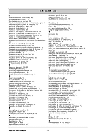 Índice alfabético 
A 
Abastecimento de combustível, 43 
Abertura da janela traseira, 28 
Abertura das janelas laterais, 28 
Acoplamento de implemento ao sistema de engate, 48 
Adesivos de precauções e de controles, 11 
Ajuste da bitola dianteira (4x4) , 88 
Ajuste da bitola dianteira, 88 
Ajuste da bitola traseira, 89 
Ajuste da convergência das rodas dianteiras , 89 
Ajuste da convergência das rodas traseiras, 89 
Ajuste do batente do eixo da tração dianteira, 88 
Ajuste do freio de estacionamento , 85 
Ajuste dos suportes dos estabilizadores, 90 
Alavanca de comando das válvulas de controle remoto , 
41 
Alavanca de comando do câmbio, 39 
Alavanca de controle de posição, 40 
Alavanca de controle de sensibilidade da tração, 41 
Alavanca de controle de velocidade de descida, 41 
Alavanca de engate da tração dianteira, 32 
Alavanca de grupo, 39 
Alavanca de seleção de marchas, 39 
Alavanca do acelerador , 31 
Alavanca do freio de estacionamento, 31 
Alavanca e interruptor da TDP, 30 
Amaciamento do motor, 57 
Ar condicionado, 24 e 105 
B 
Banco do operador, 28 e 91 
Bomba injetora rotativa, 14 
Braço de acoplamento inferior, 47 
Braço de ligação superior , 48 
Braços de levantamento superiores, 46 
C 
Cabine climatizada, 98 
Caixa de Câmbio, 15 e 93 
Caixa de câmbio com multitorque, 94 
Características dimensionais, 96 
Carga e pressão de pneus, 97 
Chave de partida e parada do motor, 33 
Combustível e lubrificantes recomendados, 58 
Comutador de direção, luz alta/baixa e buzina, 33 
Condensador, 106 
Controles da mão direita, 30 
Controles do lado direito do teto, 28 
Controles e comandos, 28 
Controles e instrumentos, 30 
Controles frontais, 25 
Controles frontais do teto, 29 
Cuidados durante e após o trabalho, 43 
Cuidados na direção do trator, 43 
D 
Descrição geral - detalhes, 21 
Desligando o motor, 44 
Drenagem do pré- filtro de decantação, 68 
E 
Eixo de tração dianteiro (4x4), 15 e 95 
Eixo dianteiro (4x2), 95 
Eixo traseiro, 15 e 95 
Embreagem, 15 e 93 
Equipamentos opcionais, 105 
Especificações técnicas, 92 
Esquema elétrico, 100 e 101 
Estabilizadores telescópicos, 47 
F 
Filtro de ar, 63 
Força máxima de levantamenbto, 96 
Freios, 94 
Funcões do display agroline, 38 
Funções dos pinos conectores, 104 
H 
Horímetro, 35 
I 
Indice alfabético, 108 e 109 
Indicador do nível de combustível, 34 
Indice de conteúdo, 6 
Indice principal, 2 
Inspeção de serviço após 100 horas, 57 
Inspeção e manutenção do cinto de segurança, 81 
Instruções gerais sobre verificações e abastecimento de 
óleo, 56 
Instruções operacionais, 45 
Instruções para escolha da pressão dos pneus, 86 
Instrumentos e controles, 25 
Interruptor da luz intermitente rotativa, 34 
Interruptor das luzes de advertência, 34 
Interruptor das luzes do painel, 32 
Interruptor do limpador da janela traseira, 34 
Interruptor do limpador do pára brisa, 34 
Interruptor dos faróis de trabalho, 33 
K 
Kit plantadeira pneumática, 17 
Kit transbordo sem tríplice operação, 18 
Kit transbordo com tríplice operação, 19 
L 
Lado direito do trator, 22 
Lado esquerdo do trator, 21 
Lastreamento do trator, 90 
Limpeza da tela, máscara e colmeia do radiador, 64 
Limpeza do filtro de ar da cabine, 78 
Limpeza do filtro de recirculação, 78 
Limpeza do filtro de sucção, 73 
Limpeza do filtro do tanque de combustível, 70 
Limpeza do pré-filtro de decantação, 69 
Limpeza do sistema de arrefecimento, 67 
Limpeza e troca de elementos filtrantes, 63 
Lista do esquema elétrico, 102 
Lubrificação com engraxadeira, 56 
Lubrificação da manga 4x4, 76 
Lubrificação do cubo da roda, 76 
Lubrificação do excêntrico do freio, 77 
Lubrificação do feltro do mancal da bucha guia, 76 
Lubrificação do sistema de três pontos, 77 
Lubrificação dos cilindros de levantamento, 77 
Lubrificação dos mancais e articulações, 76 
Luzes de aviso no painel, 36 
M 
Motor, 14 e 92 
Multitorque (opcional), 15, 39 e 94 
N 
Numero de série do seu trator, 1 
Índice alfabético - 108 - 
 
