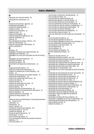 Índice alfabético 
O 
Operação com caixa de câmbio, 39 
Operações de manutenção, 63 
P 
Painel de instrumentos -Agroline, 26 
Paralisação prolongada, 42 
Partida com bateria auxiliar, 4 
Partida do motor, 42 
Partida e funcionamento, 42 
Pedais do freio, 31 
Pedal da embreagem, 30 
Pedal de bloqueio do diferencial, 40 
Pedal do acelerador, 30 
Peso Kg, 97 
Placa de ligação do sistema elétrico, 103 
Plano de manutenção, 56 
Plano de manutenção e lubrificação, 56 
Política ambiental, 4 
R 
Reboque , 46 
Regulagem da alavanca da tração dianteira, 83 
Regulagem do acelerador , 83 
Regulagem do curso livre dos pedais do freio de serviço, 
85 
Regulagem dos faróis dianteiros, 91 
Remoção da bateria, 81 
Remoção da cabine, 106 
Reservatório do líquido de arrefecimento, 64 
S 
Sangria da bomba injetora, 70 
Sangria do sistema de combustível, 70 
Sangria e ou limpeza do circuíto hidráulico, 80 
Serviço, 56 
Sistema de alimentação com bomba rotativa, 14 
Sistema de arrefecimento, 93 
Sistema de combustível e filtro de ar, 92 
Sistema de direção, 95 
Sistema de freio, 94 
Sistema de lubrificação do motor, 92 
Sistema de três pontos, 48 
Sistema elétrico, 93 
Sistema hidráulico de levantamento, 40 
Sistema hidráulico de levantamento três pontos, 20 
Sistema hidráulico, 96 
Sistema hidráulico e de direção, 16 
Suporte do braço superior, 46 
T 
Tabela de serviço de lubrificação e manutenção preventi-va 
, 59,60,61 e 62 
Tacômetro, 34 
Termômetro, 34 
Testes e ajustes, 83 
Tomada de corrente para reboque, 105 
Tomada de potência, 20 e 94 
Tomada de reboque, 46 
Torque de aperto das porcas, 95 
Transmissão, 14 e 94 
Trinco interno das portas, 29 
Troca de elemento filtrante de pressão do sistema 
hidráulico, 73 
Troca de fusíveis, 79 
Troca de óleo lubrificante das planetárias, 75 
Troca de óleo do motor, 65 
Troca de óleo do sistema hidráulico de 
levantamento,direção e caixa de câmbio, 73 
Troca do óleo diferencial e eixo dianteiro, 74 
Troca dos elementos do filtro de combustível, 70 
Troca de óleo da caixa de cambio e multiplicador, 73 
Troca de óleo do sistema das transmissões, 74 
Troca de óleo do sistema hidráulico, 72 
Troca de óleo lubrificante das planetárias, 75 
Troca do filtro e óleo do motor, 65 
Troca dos elementos do filtro duplo de combustível, 70 
U 
Uso da tomada de potência, 45 
Uso da válvula reguladora de fluxo, 52 
Uso da válvula reguladora de fluxo com solenóide, 54 
Uso de implementos de penetração, 49 
Uso do gancho e barra de tração, 45 
Uso do implemento, 51 
Uso do reboque, 46 
Uso do sistema de engates, 48 
Uso dos implementos largos, 50 
V 
Válvula de controle remoto, 51 
Válvula para hidráulico auxiliar, 20 e 105 
Verificação da tampa de respiro da caixa de câmbio , 72 
Verificação das capas protetoras , 78 
Verificação das capas protetoras do garfo do freio, 78 
Verificação das condições de carga do alternador, 87 
Verificação do aperto das porcas das rodas, 86 
Verificação do ar condicionado, 106 
Verificação do curso livre dos pedais do freio de serviço, 
84 
Verificação do funcionamento do motor de partida, 87 
Verificação do nível de fluído do freio, 79 
Verificação do nível de óleo das planetárias, 75 
Verificação do nível de óleo do diferencial, 74 
Verificação do nível de óleo do motor, 65 
Verificação do nível de óleo do sistema hidráulico de 
levantamento,direção e caixa de câmbio, 71 
Verificação do nível do líquido de arrefecimento, 66 
Verificação do sistema de ar condicionado, 82 
Verificação do turbo alimentador, 67 
Verificação dos terminais da bateria, 80 
Verificação e ajuste da folga das válvulas, 68 
Verificação e ajuste da folga livre do pedal da 
embreagem, 84 
Verificação e limpeza dos bicos injetores, 68 
Verificação e regulagem da correia do alternador , 83 
Verificação geral de aperto das abraçadeiras, 81 
Visão traseira do trator, 23 
Volante da direção, 32 
- 109 - Índice alfabético 
