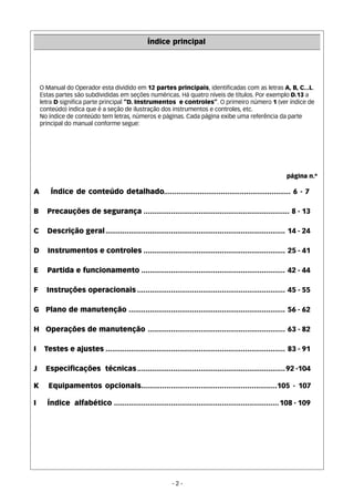 Índice principal 
O Manual do Operador esta dividido em 12 partes principais, identificadas com as letras A, B, C...L. 
Estas partes são subdivididas em seções numéricas. Há quatro níveis de títulos. Por exemplo D.13 a 
letra D significa parte principal “D. Instrumentos e controles”. O primeiro número 1 (ver índice de 
conteúdo) indica que é a seção de ilustração dos instrumentos e controles, etc. 
No índice de conteúdo tem letras, números e páginas. Cada página exibe uma referência da parte 
principal do manual conforme segue: 
página n.º 
A Índice de conteúdo detalhado............................................................ 6 - 7 
B Precauções de segurança ..................................................................... 8 - 13 
C Descrição geral..................................................................................... 14 - 24 
D Instrumentos e controles ................................................................... 25 - 41 
E Partida e funcionamento .................................................................... 42 - 44 
F Instruções operacionais ...................................................................... 45 - 55 
G Plano de manutenção .......................................................................... 56 - 62 
H Operações de manutenção ................................................................. 63 - 82 
I Testes e ajustes ..................................................................................... 83 - 91 
J Especificações técnicas......................................................................92 -104 
K Equipamentos opcionais................................................................105 - 107 
I Índice alfabético ..............................................................................108 - 109 
- 2 - 
 