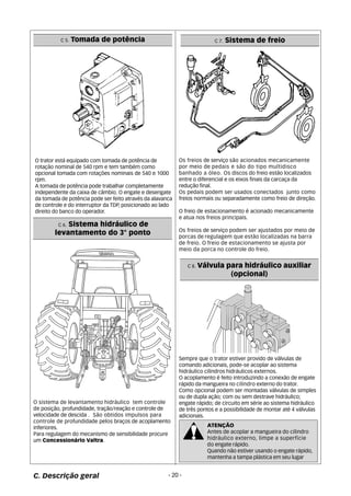 C 5. Tomada de potência 
O trator está equipado com tomada de potência de 
rotação nominal de 540 rpm e tem também como 
opcional tomada com rotações nominais de 540 e 1000 
rpm. 
A tomada de potência pode trabalhar completamente 
independente da caixa de câmbio. O engate e desengate 
da tomada de potência pode ser feito através da alavanca 
de controle e do interruptor da TDP, posicionado ao lado 
direito do banco do operador. 
Os freios de serviço são acionados mecanicamente 
por meio de pedais e são do tipo multidisco 
banhado a óleo. Os discos do freio estão localizados 
entre o diferencial e os eixos finais da carcaça da 
redução final. 
Os pedais podem ser usados conectados junto como 
freios normais ou separadamente como freio de direção. 
O freio de estacionamento é acionado mecanicamente 
e atua nos freios principais. 
Os freios de serviço podem ser ajustados por meio de 
porcas de regulagem que estão localizadas na barra 
de freio. O freio de estacionamento se ajusta por 
meio da porca no controle do freio. 
C 6. Sistema hidráulico de 
levantamento do 3° ponto 
O sistema de levantamento hidráulico tem controle 
de posição, profundidade, tração/reação e controle de 
velocidade de descida . São obtidos impulsos para 
controle de profundidade pelos braços de acoplamento 
inferiores. 
Para regulagem do mecanismo de sensibilidade procure 
um Concessionário Valtra. 
Sempre que o trator estiver provido de válvulas de 
comando adicionais, pode-se acoplar ao sistema 
hidráulico cilindros hidráulicos externos. 
O acoplamento é feito introduzindo a conexão de engate 
rápido da mangueira no cilindro externo do trator. 
Como opcional podem ser montadas válvulas de simples 
ou de dupla ação; com ou sem destrave hidráulico; 
engate rápido; de circuito em série ao sistema hidráulico 
de três pontos e a possibilidade de montar até 4 válvulas 
adicionais. 
C. Descrição geral - 20 - 
C 7. Sistema de freio 
C 8. Válvula para hidráulico auxiliar 
(opcional) 
ATENÇÃO 
Antes de acoplar a mangueira do cilindro 
hidráulico externo, limpe a superfície 
do engate rápido. 
Quando não estiver usando o engate rápido, 
mantenha a tampa plástica em seu lugar 
 