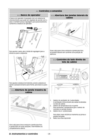 D 2. Controles e comandos 
D 2.1 Banco do operador 
O banco do operador é equipado com um sistema de 
amortecimento que pode ser regulado de acordo com o 
peso e também possui regulagem para posicionamento 
conforme a estatura do operador. 
Para ajustar o peso, gire o botão de regulagem para a 
direita ou para a esquerda. 
Para ajustar a estatura do tratorista, acione a alavanca e 
ajuste a posição do banco para frente, para baixo ou para 
trás. 
D 2.2 Abertura da janela traseira da 
cabine 
Gire a alça para cima e empurre a janela para fora. 
A janela abre em duas posições: intermediária ou 
completamente aberta. 
D 2.3. Abertura das janelas laterais da 
D. Instrumentos e controles - 28 - 
cabine 
Puxe a alça para cima e empurre a janela para fora. 
As janelas laterais tem somente uma posição de 
abertura. 
D 2.4 Controles do lado direito do 
teto da cabine 
1. Seletor do ventilador de 3 velocidades 
A ventilação é feita através das saídas localizadas 
no teto da cabine. 
2. Seletor de temperatura do ar quente 
Para aumentar a temperatura gire o seletor de 
controle no sentido horário. 
3. Seletor do ar -condicionado 
Para obter maior eficiência mantenha as portas e 
janelas fechadas. 
4. Rádio toca-fitas (opcional) 
 