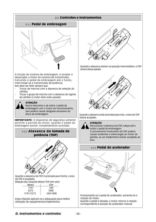 D.3. Controles e instrumentos 
D 3.1. Pedal de embreagem 
A função do sistema de embreagem, é acoplar e 
desacoplar o motor do sistema de transmissão. 
Calcando o pedal da embreagem até o fundo, 
interrompe-se a transmissão de potência. 
Isto deve ser feito sempre que: 
- Trocar de marcha com a alavanca de seleção do 
câmbio; 
- Trocar o grupo de marcha com a alavanca de regime 
do câmbio (o trator deve estar parado) 
ATENÇÃO 
Nunca descanse o pé sobre o pedal da 
embreagem com o motor em funcionamento, 
isso poderá causar desgaste excessivo do 
disco da embreagem. 
IMPORTANTE: O dispositivo de segurança somente 
permite a partida do motor, quando o pedal da 
embreagem estiver completamente acionado. 
D 3.2. Alavanca da tomada de 
potência (TDP) 
Quando a alavanca da TDP é acionada para frente, o eixo 
da TDP e acoplado. 
Relação das rotações Motor/TDP (em rpm) 
Motor TDP 
1747 540 
2272 1000 
1747/2272 540/1000 
Estas relações aplicam-se a adequação para melhor 
utilização de equipamentos/implementos 
Quando a alavanca estiver na posição intermediária a TDP 
estará desacoplada. 
Quando a alavanca está acionada para trás, o eixo da TDP 
estará acoplado. 
D. Instrumentos e controles - 30 - 
ATENÇÃO 
Para acionar a alavanca da TDP, calque até o 
fundo o pedal da embreagem. 
O acionamento involuntário da TDP, poderá 
causar acidentes e sobrecargas ao motor de 
partida, se um implemento estiver acoplado ao 
eixo . 
D 3.3. Pedal do acelerador 
Pressionando-se o pedal do acelerador, aumenta-se a 
rotação do motor. 
Quando o pedal é aliviado, o motor retorna à rotação 
correspondente à posição do acelerador manual. 
 