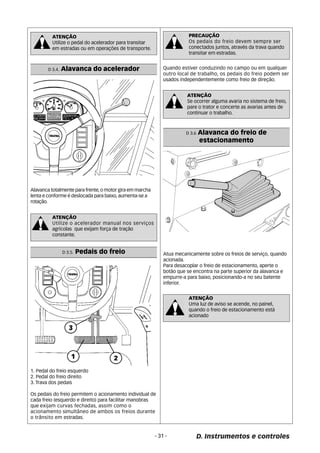 PRECAUÇÃO 
Os pedais do freio devem sempre ser 
conectados juntos, através da trava quando 
transitar em estradas. 
D 3.6 Alavanca do freio de 
estacionamento 
Atua mecanicamente sobre os freios de serviço, quando 
acionada. 
Para desacoplar o freio de estacionamento, aperte o 
botão que se encontra na parte superior da alavanca e 
empurre-a para baixo, posicionando-a no seu batente 
inferior. 
ATENÇÃO 
Uma luz de aviso se acende, no painel, 
quando o freio de estacionamento está 
acionado 
- 31 - D. Instrumentos e controles 
ATENÇÃO 
Utilize o pedal do acelerador para transitar 
em estradas ou em operações de transporte. 
D 3.4. Alavanca do acelerador 
Alavanca totalmente para frente, o motor gira em marcha 
lenta e conforme é deslocada para baixo, aumenta-se a 
rotação. 
ATENÇÃO 
Utilize o acelerador manual nos serviços 
agrícolas que exijam força de tração 
constante. 
1. Pedal do freio esquerdo 
2. Pedal do freio direito 
3. Trava dos pedais 
Os pedais do freio permitem o acionamento individual de 
cada freio (esquerdo e direito) para facilitar manobras 
que exijam curvas fechadas, assim como o 
acionamento simultâneo de ambos os freios durante 
o trânsito em estradas. 
Quando estiver conduzindo no campo ou em qualquer 
outro local de trabalho, os pedais do freio podem ser 
usados independentemente como freio de direção. 
ATENÇÃO 
Se ocorrer alguma avaria no sistema de freio, 
pare o trator e concerte as avarias antes de 
continuar o trabalho. 
D 3.5. Pedais do freio 
 
