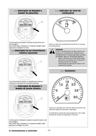 D 4.7 Interruptor do limpador e 
lavador do pára-brisa 
O interruptor do limpador e lavador do pára-brisa tem 
dois estágios: 
No primeiro liga o limpador e no segundo estágio injeta 
água para a lavagem do vidro. 
D 4.8 Interruptor da luz intermitente 
rotativa (opcional) 
A luz intermitente rotativa é utilizada para chamar a 
atenção em situações de emergência/perigo. 
D 4.9 Interruptor do limpador e 
lavador da janela traseira 
O interruptor do limpador e lavador da janela traseira tem 
dois estágios: 
No primeiro liga o limpador e no segundo estágio injeta 
água para a lavagem do vidro. 
Indica o nível de combustível existente no tanque 
de combustível. 
D. Instrumentos e controles - 34 - 
D 4.10 Indicador do nível de 
combustível 
ATENÇÃO 
Evite a condensação de água dentro do 
tanque do combustível, abastecendo 
completamente o tanque logo após a jornada 
de trabalho. Água no combustível significa: 
- Maior consumo de combustível pelas 
péssimas condições de combustão 
(fumaça branca no escape) 
- Diminuição da vida útil do motor e do 
sistema de injeção. 
D 4.11 Tacômetro 
Indica as rotações por minuto (rpm) do motor nas 
diversas faixas de controle e operação. 
O tacômetro consta de uma escala de 0 a 30. Cada 
divisão da escala corresponde a 100 rpm. 
 