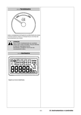 - 35 - D. Instrumentos e controles 
D 4.12 Termômetro 
Indica a temperatura do liquido de arrefecimento do motor. 
A faixa branca indica a temperatura normal de 
funcionamento do motor. 
ATENÇÃO 
Pare o motor imediatamente se o ponteiro 
passar para a faixa vermelha. Procure eliminar 
a causa do superaquecimento. 
Persistindo o problema recorra ao seu 
Concessionário Valtra. 
D 4.13 Horímetro 
Registra as horas trabalhadas. 
 