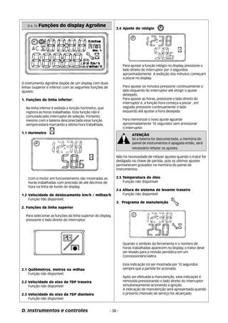 O instrumento Agroline dispõe de um display com duas 
linhas (superior e inferior) com as seguintes funções de 
ajustes: 
1. Funções da linha inferior: 
Na linha inferior é exibida a função horímetro, que 
registra as horas trabalhadas. Esta função não é 
comutada pelo interruptor de seleção. Portanto, 
mesmo com a bateria desconectada essa função 
sempre estará marcando a última hora trabalhada. 
1.1 Horímetro 
Com o motor em funcionamento são mostradas as 
horas trabalhadas com precisão de até décimos de 
hora na linha de fundo do display. 
1.2 Velocidade de deslocamento km/h / milhas/h 
Função não disponível. 
2. Funções da linha superior 
Para selecionar as funções da linha superior do display, 
pressione o lado direito do interruptor. 
2.1 Quilômetros, metros ou milhas 
Função não disponível. 
2.2 Velocidade do eixo da TDP traseira 
Função não disponível 
2.3 Velocidade do eixo da TDP dianteira 
Função não disponível 
2.4 Ajuste do relógio 
D. Instrumentos e controles - 38 - 
Para ajustar a função relógio no display, pressione o 
lado direito do interruptor por 3 segundos 
aproximadamente. A exibição dos minutos começam 
a piscar no display. 
Para ajustar os minutos pressione continuamente o 
lado esquerdo do interruptor até atingir o ajuste 
desejado. 
Para ajustar as horas, pressione o lado direito do 
interruptor e, a função hora começa a piscar , em 
seguida pressione continuamente o lado 
esquerdo até ajustar a hora desejada. 
Para memorizar o novo ajuste aguarde 
aproximadamente 10 segundos sem pressionar 
o interruptor. 
ATENÇÃO 
Se a bateria for desconectada, a memória do 
painel de instrumentos é apagada então, será 
necessário refazer os ajustes. 
Não há necessidade de refazer ajustes quando o trator for 
desligado na chave de partida, pois os ultimos ajustes 
permanecem gravados na memória do painel de 
instrumentos. 
2.5 Temperatura do óleo 
Função não disponível 
2.6 Altura do sistema de levante traseiro 
Função não disponível 
3. Programa de manutenção 
Quando o simbolo da ferramenta e o número de 
horas trabalhadas aparecem no display, o trator deve 
ser levado para a revisão periódica em um 
Concessionário Valtra. 
Esta indicação irá ser mostrada por 10 segundos 
sempre que a partida for acionada. 
Após ser efetuada a manutenção, esta indicação é 
removida pressionando o lado direito do interruptor 
simultaneamente acionando a ignição. 
A indicação de manutenção será apresentada quando 
o próximo intervalo de serviço for alcançado. 
D 4. 15 Funções do display Agroline 
 