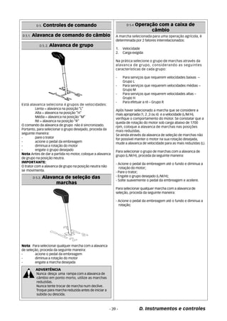 D 5.1. Alavanca de comando do câmbio 
O comando da alavanca de grupo não é sincronizado. 
Portanto, para selecionar o grupo desejado, proceda da 
seguinte maneira: 
- pare o trator 
- acione o pedal da embreagem 
- diminua a rotação do motor 
- engate o grupo desejado 
Nota:Antes de dar a partida no motor, coloque a alavanca 
de grupo na posição neutra. 
IMPORTANTE: 
O trator com a alavanca de grupo na posição neutra não 
se movimenta. 
D 5.4 Operação com a caixa de 
câmbio 
- 39 - D. Instrumentos e controles 
D 5. Controles de comando 
D 5. 2. Alavanca de grupo 
Está alavanca seleciona 4 grupos de velocidades: 
Lenta = alavanca na posição “L” 
Alta = alavanca na posição “H” 
Média = alavanca na posição “M” 
Ré = alavanca na posição “R” 
D 5.3. Alavanca de seleção das 
marchas 
Nota: Para selecionar qualquer marcha com a alavanca 
de seleção, proceda da seguinte maneira: 
- acione o pedal da embreagem 
- diminua a rotação do motor 
- engate a marcha desejada 
ADVERTÊNCIA 
Nunca desça uma rampa com a alavanca de 
câmbio em ponto morto, utilize as marchas 
reduzidas. 
Nunca tente trocar de marcha num declive. 
Troque para marcha reduzida antes de iniciar a 
subida ou descida. 
A marcha selecionada para uma operação agrícola, é 
determinada por 2 fatores interrelacionados: 
1. Velocidade 
2. Carga exigida 
Na prática selecione o grupo de marchas através da 
alavanca de grupo, considerando as seguintes 
características de cada grupo: 
- Para serviços que requerem velocidades baixas – 
Grupo L 
- Para serviços que requerem velocidades médias – 
Grupo M 
- Para serviços que requerem velocidades altas – 
Grupo H 
- Para efetuar a ré – Grupo R 
Após haver selecionado a marcha que se considere a 
mais apropriada (1, 2 ,3 ou 4) e a velocidade (L/M/H), 
verifique o comportamento do motor. Se constatar que a 
queda de rotação do motor sob carga abaixo de 1700 
rpm, coloque a alavanca de marchas nas posições 
mais reduzidas. 
Se ainda através da alavanca de seleção de marchas não 
for possível manter o motor na sua rotação desejada, 
mude a alavanca de velocidade para as mais reduzidas (L). 
Para selecionar o grupo de marchas com a alavanca de 
grupo (L/M/H), proceda da seguinte maneira: 
- Acione o pedal da embreagem até o fundo e diminua a 
rotação do motor; 
- Pare o trator; 
- Engate o grupo desejado (L/M/H); 
- Solte suavemente o pedal da embreagem e acelere. 
Para selecionar qualquer marcha com a alavanca de 
seleção, proceda da seguinte maneira: 
- Acione o pedal da embreagem até o fundo e diminua a 
rotação; 
 