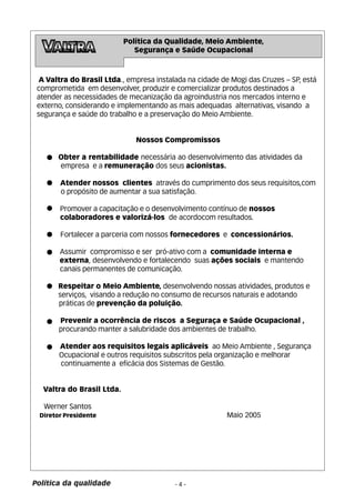 A Valtra do Brasil Ltda., empresa instalada na cidade de Mogi das Cruzes – SP, está 
comprometida em desenvolver, produzir e comercializar produtos destinados a 
atender as necessidades de mecanização da agroindustria nos mercados interno e 
externo, considerando e implementando as mais adequadas alternativas, visando a 
segurança e saúde do trabalho e a preservação do Meio Ambiente. 
Nossos Compromissos 
Obter a rentabilidade necessária ao desenvolvimento das atividades da 
empresa e a remuneração dos seus acionistas. 
Atender nossos clientes através do cumprimento dos seus requisitos,com 
o propósito de aumentar a sua satisfação. 
Promover a capacitação e o desenvolvimento contínuo de nossos 
colaboradores e valorizá-los de acordocom resultados. 
Fortalecer a parceria com nossos fornecedores e concessionários. 
Assumir compromisso e ser pró-ativo com a comunidade interna e 
externa, desenvolvendo e fortalecendo suas ações sociais e mantendo 
canais permanentes de comunicação. 
Respeitar o Meio Ambiente, desenvolvendo nossas atividades, produtos e 
serviços, visando a redução no consumo de recursos naturais e adotando 
práticas de prevenção da poluição. 
Prevenir a ocorrência de riscos a Seguraça e Saúde Ocupacional , 
procurando manter a salubridade dos ambientes de trabalho. 
Atender aos requisitos legais aplicáveis ao Meio Ambiente , Segurança 
Ocupacional e outros requisitos subscritos pela organização e melhorar 
continuamente a eficácia dos Sistemas de Gestão. 
- 4 - 
Valtra do Brasil Ltda. 
Werner Santos 
Diretor Presidente Maio 2005 
Política da qualidade 
Política da Qualidade, Meio Ambiente, 
Segurança e Saúde Ocupacional 
 