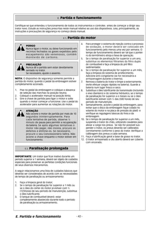 E. Partida e funcionamento 
Certifique-se que entendeu o funcionamento de todos os instrumentos e controles antes de começar a dirigir seu 
trator novo. Estude as instruções prescritas neste manual relativo ao uso dos dispositivos. Leia, principalmente, as 
instruções e precauções de segurança no começo deste manual. 
E 1. Partida do motor 
PERIGO 
Nunca ligue o motor, ou deixe funcionando em 
recintos fechados os gases expelidos pelo 
escapamento são venenosos, contém 
monóxido de carbono. 
PRECAUÇÃO 
Nunca dê a partida sem estar devidamente 
sentado no trator. 
Se necessário, ajuste o assento. 
NOTA: O dispositivo de segurança somente permite a 
partida do motor, quando o pedal da embreagem estiver 
completamente acionado. 
1. Pise no pedal da embreagem e coloque a alavanca 
de seleção das marchas na posição neutra; 
2. Coloque o acelerador manual na posição lenta; 
3. Gire a chave de partida para ligar o motor e solte 
quando o motor começar a funcionar. Use o pedal do 
acelerador para aumentar as rotações do motor. 
ATENÇÃO 
Não acione o motor de partida por mais de 10 
segundos ininterruptamente. Para 
cada tentativa de partida, observe ½ 
minuto de pausa para permitir a recuperação 
da bateria. Se após algumas tentativas o 
motor não pegar, não insista, procure os 
defeitos e elimine-os. Se necessário, 
procure o seu Concessionário Valtra. Não 
acione a chave enquanto o motor estiver em 
funcionamento. 
IMPORTANTE: Um trator que ficar inativo durante um 
período superior a 1 semana, deverá ser objeto de cuidados 
especiais para preservar as perfeitas condições funcionais 
de seus diversos mecanismos. 
A seguir relacionamos uma lista de cuidados básicos que 
deverão ser considerados de acordo com as necessidades 
de tempo de paralisação ou armazenamento: 
1. Faça a limpeza geral do trator; 
2. Se o tempo de paralisação for superior a 1 mês ou 
se o óleo do cárter do motor já estiver com ½ 
(125horas) de seu período de manutenção, substitua 
o óleo lubrificante. 
3. O tanque de combustível deverá estar 
completamente abastecido durante todo o período 
de paralisação ou armazenamento. 
5. Se o tempo de paralisação for superior a um ano, 
E. Partida e funcionamento - 42 - 
substitua os elementos filtrantes do filtro duplo 
de combustível e faça a limpeza do pré filtro 
sedimentador. 
6. Se o tempo de paralisação for superior a um mês, 
faça a limpeza do sistema de arrefecimento. 
Adicione anti-congelante (se for necessária a 
armazenagem durante o inverno). 
7. Remova a bateria do trator e limpe-a externamente. 
(evite efetuar cargas rápidas na bateria). Guarde a 
bateria num lugar fresco e seco. 
8. Substitua o óleo lubrificante da transmissão (incluindo 
o eixo dianteiro) e do sistema hidráulico, se o tempo 
de paralisação for superior a 6 meses ou se o óleo 
lubrificante estiver com ½ das (500 horas) de seu 
período de manutenção. 
9. Semanalmente, acione o pedal da embreagem, para 
evitar que o disco da embreagem fique colado no 
volante do motor e na placa de pressão do platô e 
verifique as regulagens básicas do freio e da 
embreagem. 
10. Se o tempo de paralisação for superior a um mês, 
suspenda o trator do chão, utilizando cavaletes para 
aliviar a carga nos pneus. Se não for possível sus-pender 
o trator, os pneus deverão ser calibrados 
corretamente conforme o peso do trator. Verifique a 
calibragem dos pneus a cada semana. 
11. Faça a lubrificação geral a base de graxa no trator. 
12. O trator armazenado a céu aberto deverá ser coberto 
com encerado. 
E 2. Paralisação prolongada 
4. Para proteger o sistema de injeção contra o processo 
de oxidação, o motor deverá ser colocado em 
funcionamento pelo menos uma vez por semana. O 
tempo de funcionamento deverá ser tal que o pontei-ro 
do termômetro atinja a faixa de operação. 
 