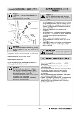 PERIGO 
Evite fumar e chamas quando abastecer o 
trator. 
O combustível é inflamável 
ATENÇÃO 
Não abasteça o trator ou trabalhe no sistema 
de alimentação em local com incidência de 
poeira. 
Limpe a área do bocal de abastecimento de combustível. 
Remova a tampa do bocal e o filtro de tela. 
Limpe o filtro, se necessário. 
Encha o tanque com óleo diesel limpo de preferência 
utilizando bomba de abastecimento. 
ATENÇÃO 
Evite a entrada de ar no sistema de injeção, 
não permita o esgotamento total do tanque 
de combustível durante a operação do trator. 
Mantenha o tanque de combustível 
completamente abastecido após cada jornada 
de trabalho. Com isso, evita-se a 
contaminação do combustível com a água 
procedente da condensação. 
E 4. Cuidados durante e após o 
trabalho 
- Com a temperatura fria, aqueça o motor até a tempe-ratura 
normal de trabalho antes de submete-lo a car-gas 
elevadas. Lembre-se de que o motor é mais pre-judicado 
ao trabalhar a frio do que em temperatura 
normal de trabalho. 
- Mantenha-se atento as luzes de avisos e ao 
termômetro. 
- Nunca pare o motor imediatamente após o trabalho 
pesado. Deixe-o funcionando por alguns minutos em 
marcha lenta para que a temperatura baixe e 
estabilize. 
- Abaixe o implemento quando parar o trator. 
- Pare o motor e gire a chave de partida para a posi- 
ção desligada 
- Abasteça o tanque de combustível logo após ao final 
do trabalho para prevenir condensação de água 
dentro do tanque. 
ADVERTÊNCIA 
Nunca desligue a corrente antes que o motor 
tenha parado. 
E. Partida e funcionamento 
E 3. Abastecimento de combustível 
- 43 - 
PRECAUÇÃO 
Para sua proteção, NUNCA deixe de usar o 
cinto de segurança quando estiver operando 
o trator. 
E 5. Cuidados na direção do trator 
- Não mantenha o pé descansando sobre o pedal da 
embreagem 
- Não utilize individualmente os freios do trator em 
grande velocidade 
- Não utilize o bloqueio do diferencial durante manobras 
em curvas. O bloqueio do diferencial deverá ser 
utilizado estritamente o necessário e desligado 
em seguida. 
- Não utilize o trator em locais acidentados que ultrapas 
sem o limite de estabilidade do trator. 
- Durante manobras e curvas fechadas, não mantenha o 
volante na posição de batente do eixo dianteiro, 
alivie um pouco para evitar sobrecarga no sistema 
de direção hidrostática. 
 