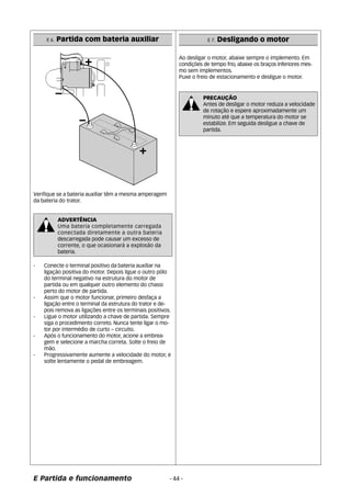 Ao desligar o motor, abaixe sempre o implemento. Em 
condições de tempo frio, abaixe os braços inferiores mes-mo 
Puxe o freio de estacionamento e desligue o motor. 
- 44 - 
E 6. Partida com bateria auxiliar 
Verifique se a bateria auxiliar têm a mesma amperagem 
da bateria do trator. 
ADVERTÊNCIA 
Uma bateria completamente carregada 
conectada diretamente a outra bateria 
descarregada pode causar um excesso de 
corrente, o que ocasionará a explosão da 
bateria. 
- Conecte o terminal positivo da bateria auxiliar na 
ligação positiva do motor. Depois ligue o outro pólo 
do terminal negativo na estrutura do motor de 
partida ou em qualquer outro elemento do chassi 
perto do motor de partida. 
- Assim que o motor funcionar, primeiro desfaça a 
ligação entre o terminal da estrutura do trator e de-pois 
remova as ligações entre os terminais positivos. 
- Ligue o motor utilizando a chave de partida. Sempre 
siga o procedimento correto. Nunca tente ligar o mo-tor 
por intermédio de curto – circuito. 
- Após o funcionamento do motor, acione a embrea-gem 
e selecione a marcha correta. Solte o freio de 
mão. 
- Progressivamente aumente a velocidade do motor, e 
solte lentamente o pedal de embreagem. 
E Partida e funcionamento 
E 7. Desligando o motor 
sem implementos. 
PRECAUÇÃO 
Antes de desligar o motor reduza a velocidade 
de rotação e espere aproximadamente um 
minuto até que a temperatura do motor se 
estabilize. Em seguida desligue a chave de 
partida. 
 
