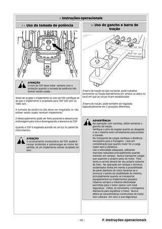 F. Instruções operacionais 
F 1. Uso da tomada de potência F2 Uso do gancho e barra de 
F. Instruções operacionais 
ATENÇÃO 
O eixo da TDP deve estar sempre com a 
proteção quando a tomada de potência não 
estiver sendo usada. . 
Antes de acoplar o implemento no eixo da TDP, certifique-se 
de que o implemento é projetado para TDP 540 rpm ou 
1000 rpm. 
A tomada de potência não deve ser engatada se não 
estiver sendo usado nenhum implemento. 
O desacoplamento pode ser feito puxando a alavanca da 
embreagem para trás e desengatando a alavanca da TDP. 
Quando a TDP é engatada acende-se um luz no painel de 
instrumentos. 
ATENÇÃO 
O acionamento involuntário da TDP, poderá 
causar acidentes e sobrecargas ao motor de 
partida, se um implemento estiver acoplado ao 
eixo . 
tração 
A barra de tração do tipo oscilante, pode trabalhar 
livremente ou fixada lateralmente em ambos os lados no 
local em que as forças ficam estabilizadas. 
A barra de tração, pode também ser regulada 
logitudinalmente em 2 posições diferentes. 
ADVERTÊNCIA 
Na operação com carretas, utilize somente o 
gancho de tração. 
Verifique o pino de engate quanto ao desgaste 
e se o mesmo está corretamente posicionado 
e travado. 
No transporte de cargas verifique a distância 
necessária para a frenagem. Leve em 
consideração que quanto maior for a carga 
maior será a distância. 
Use a velocidade adequada, utilizando 
marchas reduzidas principalmente quando 
transitar em rampas. Nunca transporte cargas 
que superem o próprio peso do trator. Para 
tanto a carreta deverá ter seu próprio sistema 
de freio. Na operação em rampas e terrenos 
acidentados tenha em mente a possibilidade 
da parte dianteira do trator levantar-se e 
provocar a perda da estabilidade do mesmo, 
principalmente quando se transportar 
equipamentos ou implementos pesados. 
Observe sempre a máxima declividade 
permitida para o trator operar com total 
segurança. Utilize, se necessário, contrapesos 
dianteiros para equilibrar o trator. Nunca 
altere as características construtivas do trator, 
isso colocara em risco a sua segurança. 
- 45 - 
 