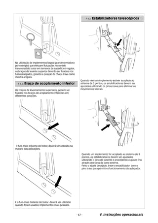F 4.3. Estabilizadores telescópicos 
F. Instruções operacionais 
Na utilização de implementos largos (grande niveladora 
por exemplo) que efetuam flutuações no sentido 
transversal do trator em terrenos de superfície irregular, 
os braços de levante superior deverão ser fixados nos 
furos alongados, girando a posição da chapa trava como 
mostra a figura. 
- 47 - 
F 4.2. Braço de acoplamento inferior 
Os braços de levantamento superiores, podem ser 
fixados nos braços de acoplamento inferiores em 
diferentes posições. 
O furo mais próximo do trator, deverá ser utilizado na 
maioria das aplicações. 
E o furo mais distante do trator deverá ser utilizado 
quando forem usados implementos mais pesados. 
Quando nenhum implemento estiver acoplado ao 
sistema de 3 pontos, os estabilizadores devem ser 
ajustados utilizando os pinos-trava para eliminar os 
movimentos laterais. 
Quando um implemento for acoplado ao sistema de 3 
pontos, os estabilizadores devem ser ajustados 
utilizando o pino de batente e procedendo o ajuste fino 
através dos furos da barra externa. 
Feito o ajuste desejado, trave o estabilizador com o 
pino trava para permitir o funcionamento do aplapador. 
 