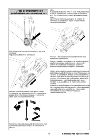 F 6.1 Uso de implementos de 
penetração (arados, subsoladores, etc.) 
Fixe os braços de levantamento superiores nos furos 
circulares 
Regule os estabilizadores telescópicos 
Regule o implemento para as condições do trabalho, 
considerando que durante as operações a alavanca de 
posição deverá ficar totalmente para a frente (evite 
utilizá-la em posições intermediárias). 
Selecione a velocidade de descida do implemento mais 
conveniente, utilizando a alavanca de velocidade de 
descida. 
NOTA: 
A velocidade de descida influi, de certo modo, no controle 
de tração (sensibilidade). Se a velocidade de descida for 
lenta, o controle automático da tração será lento e vice-versa. 
Mantenha, normalmente, a alavanca de controle de 
velocidade na posição mais rápida, considerando as 
condições de segurança. 
Posicione a alavanca de sensibilidade totalmente para 
frente (maior sensibilidade) 
Durante o trabalho (com a alavanca de posição totalmente 
para frente), desloque gradativamente a alavanca de 
controle de sensibilidade para trás até encontrar a 
profundidade de corte indicada para o implemento. 
Nota: A profundidade de trabalho poderá ser limitada pela 
patinação ou queda de rotação do motor. Nesses casos, a 
alavanca da sensibilidade deve ser posicionada de forma a 
permitir condições aceitáveis de patinação ou de rotação 
do motor; considerando que o trator esteja devidamente 
lastrado e usando a marcha adequada, assim como 
também, os ajustes básicos do implementos estejam 
corretos. 
Nas manobras de cabeceiras, utilizar a alavanca de posição 
para levantar e após realizar a manobra, colocar a alavanca 
de posição totalmente para a frente e a alavanca de 
sensibilidade deverá permanecer na posição 
anteriormente ajustada. 
- 49 - F. Instruções operacionais 
 