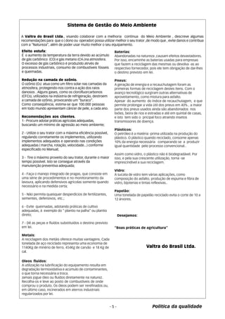 Sistema de Gestão do Meio Ambiente 
A Valtra do Brasil Ltda., visando colaborar com a melhoria contínua do Meio Ambiente , descreve algumas 
recomendações para que o ( dono ou operador) possa utilizar melhor o seu trator ,de modo que , evite danos e contribua 
com a “Natureza”, além de poder usar muito melhor o seu equipamento. 
Efeito estufa: 
É o aumento da temperatura da terra devido ao acúmulo 
de gás carbônico (CO) e gás metano (CH4 )na atmosfera. 
O excesso de gás carbônico é produzido atrvés de 
processos industriais, consumo de combustíveis fósseis 
e queimadas. 
Redução na camada de ozônio. 
O ozônio (O3) atua como um filtro solar nas camadas da 
atmosfera, protegendo-nos contra a ação dos raios 
danosos . Alguns gases, como os clorofluorcarbonos 
(CFCs), utilizados na indústria de refrigeração, destroem 
a camada de ozônio, provocando um “buraco”. 
Como conseqüência, estima-se que 100.000 pessoas 
em todo mundo apresentam câncer de pele, a cada ano. 
Recomendações aos clientes. 
1 - Procure adotar práticas agrícolas adequadas, 
buscando um mínimo de agressão ao meio ambiente; 
- 5 - Política da qualidade 
2 - Utilize o seu trator com a máxima eficiência possível, 
regulando corretamente os implementos, utilizando 
implementos adequados e operando nas condições 
adequadas ( marcha, rotação, velocidade...) conforme 
especificado no Manual; 
3 - Tire o máximo proveito do seu trator, durante o maior 
tempo possível. Isto se consegue através da 
manutenção preventiva adequada; 
4 - Faça o manejo integrado de pragas, que consiste em 
uma série de procedimentos e no monitoramento da 
lavoura, aplicando defensivos agrícolas somente quando 
necessário e na medida certa; 
5 - Não permita quaisquer desperdícios de fertilizantes, 
sementes, defensivos, etc.; 
6 - Evite queimadas, adotando práticas de cultivo 
adequadas, à exemplo do “ plantio na palha” ou plantio 
direto; 
7 - Dê as peças e fluídos substituídos o destino previsto 
em lei. 
Metais: 
A reciclagem dos metáis oferece muitas vantagens. Cada 
tonelada de aço reciclado representa uma economia de 
1140Kg de minério de ferro, 454Kg de carvão e 18 Kg de 
cal. 
Oleos fluídos: 
A utilização na lubrificação do equipamento resulta em 
degradação termoxidativa e acúmulo de contaminantes, 
o que torna necessária a troca. 
Jamais jogue óleo ou fluídos diretamente na naturez. 
Recolha-os e leve ao posto de combustíveis de onde 
comprou o produto. Os óleos podem ser rerefinados ou, 
em último caso, incinerados em aterros industriais 
regularizados por lei. 
Baterías: 
Abandonadas na natureza ,causam efeitos devastadores. 
Por isso, encaminhe as baterias usadas para empresas 
que fazem a reciclagem das mesmas ou devolva -as ao 
respectivo fornecedor, pois ele tem obrigação de dar-lhes 
o destino previsto em lei. 
Pneus: 
A geração de energia e a recauchutagem foram as 
primeiras formas de reciclagem destes ítens. Com o 
avanço tecnológico surgiram outras alternativas de 
aproveitamento, como mistura para asfalto. 
Apesar do aumento do índice de recauchutagem, e que 
permite prolongar a vida útil dos pneus em 40% , a maior 
parte dos pneus usados ainda são abandonados nos 
lixões, beira de rios e estradas e até em quintal de casas, 
e isto tem sido o pricipal foco atraindo insetos 
transmissores de doença. 
Plásticos: 
O petróleo é a matéria -prima utilizada na produção do 
plástico. O plástico quando reciclado, consome apenas 
10% da energia necessária comparando se a produzir 
igual quantidade pelo processo convencional.. 
Assim como vidro, o plástico não é biodegradável. Por 
isso, e pela sua crescente utilização, torna -se 
imprescindível a sua reciclagem. 
Vidro: 
A sucata de vidro tem várias aplicações, como 
composição do asfalto, produção de espuma e fibra de 
vidro, bijoterias e tintas reflexivas.. 
Papelão: 
Uma tonelada de papelão reciclado evita o corte de 10 a 
12 árvores. 
Desejamos: 
“Boas práticas de agricultura” 
Valtra do Brasil Ltda. 
 
