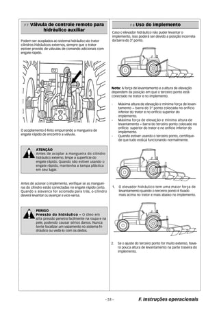 O acoplamento é feito empurrando a mangueira de 
engate rápido de encontro a válvula. 
ATENÇÃO 
Antes de acoplar a mangueira do cilindro 
hidráulico externo, limpe a superfície do 
engate rápido. Quando não estiver usando o 
engate rápido, mantenha a tampa plástica 
em seu lugar. 
PERIGO 
Pressão do hidráulico – O óleo em 
alta pressão penetra facilmente na roupa e na 
pele, podendo causar sérios danos. Nunca 
tente localizar um vazamento no sistema hi-dr 
áulico ou vedá-lo com os dedos. 
F 8 Uso do implemento 
Caso o elevador hidráulico não puder levantar o 
implemento, isso poderá ser devido a posição incorreta 
da barra do 3° ponto. 
Nota: A força de levantamento e a altura de elevação 
dependem da posição em que o terceiro ponto está 
conectado no trator e no implemento. 
- Máxima altura de elevação e mínima força de levan-tamento 
= barra do 3° ponto colocada no orifício 
inferior do trator e no orifício superior do 
implemento. 
- Máxima força de elevação e mínima altura de 
levantamento = barra do terceiro ponto colocado no 
orifício superior do trator e no orifício inferior do 
implemento. 
- Quando estiver usando o terceiro ponto, certifique-de 
que tudo está já funcionando normalmente. 
- 51 - F. Instruções operacionais 
F 7 Válvula de controle remoto para 
hidráulico auxiliar 
Podem ser acoplados ao sistema hidráulico do trator 
cilindros hidráulicos externos, sempre que o trator 
estiver provido de válvulas de comando adicionais com 
engate rápido. 
Antes de acionar o implemento, verifique se as manguei-ras 
do cilindro estão conectadas no engate rápido certo. 
Quando a alavanca for acionada para trás, o cilindro 
deverá levantar ou avançar e vice-versa. 
1. O elevador hidráulico tem uma maior força de 
levantamento quando o terceiro ponto é fixado 
mais acima no trator e mais abaixo no implemento. 
2. Se o ajuste do terceiro ponto for muito extenso, have-r 
á pouca altura de levantamento na parte traseira do 
implemento. 
 