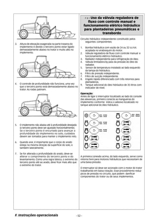 3. Altura de elevação exagerada na parte traseira do 
implemento é devido o terceiro ponto estar ligado 
demasiadamente abaixo no trator e muito alto no 
implemento. 
4. O controle de profundidade não funciona, uma vez 
que o terceiro ponto está demasiadamente abaixo no 
trator. As rodas patinam. 
5. O implemento não abaixa até à profundidade desejada 
(o terceiro ponto deve ser ajustado horizontalmente). 
Se o terceiro ponto é encurtado para avançar a 
profundidade do implemento no solo, cuidados 
devem ser tomados para manter o implemento reto. 
6. Quando arar, é importante que o corpo do arado 
esteja na mesma direção da superfície do solo, e 
também lateralmente. 
7. Se for alterada a profundidade do arado, deve-se 
alterar o comprimento do terceiro ponto e do 
levantamento. Como uma regra básica, o extremo do 
terceiro ponto até ao arado, deve ficar mais alto que 
o extremo do trator. 
F. Instruções operacionais - 52 - 
F 8.1 Uso da válvula reguladora de 
fluxo com controle manual e 
funcionamento elétrico hidráulico 
para plantadeiras pneumáticas e 
transbordo 
Circuito hidráulico independente constituído pelos 
seguintes componentes: 
1. Bomba hidráulica com vazão de 24 ou 32 cc/rot. 
acoplada no virabrequim do motor. 
2. Válvula reguladora de fluxo com controle manual e 
funcionamento elétrico hidráulico. 
3. Radiador independente para refrigeração do óleo. 
4. Válvula limitadora by pass da pressão do óleo do 
radiador. 
5. Sensor de temperatura instalado ao lado esquerdo 
da tampa do hidráulico. 
6. Filtro de pressão independente. 
7. Filtro de sucção independente. 
8. Engate rápido diferenciado com três retornos para 
plantadeiras. 
9. Tanque adicional do óleo hidráulico de 35 litros com 
indicador de nível. 
Operação: 
Antes de ligar o interruptor localizado ao lado do console 
das alavancas, primeiro conecte as mangueiras do 
implemento conforme indica o adesivo localizado no 
tanque adicional do óleo hidráulico. 
A primeira conexão acima, do lado esquerdo, serve como 
retorno livre para motores hidráulicos que necessitam de 
uma baixa pressão. 
O interruptor só deve ser acionado com o motor do trator 
trabalhando em baixa rotação. Esse procedimento reduz 
picos de pressão no circuito, que podem danificar 
componentes do trator ou de seus implementos. 
 