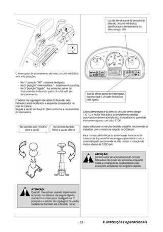 F. Instruções operacionais 
O interruptor de acionamento do novo circuíto hidráulico 
tem três posições: 
- Na 1 ª posição “Off” - sistema desligado; 
- Na 2ª posição “intermediária “ - sistema em stand-by; 
- Na 3ª posição “ligado” - luz acesa no painel de 
instrumentos indicando que o circuíto está em 
funcionamento. 
O seletor de regulagem da vazão do fluxo do óleo 
hidráulico está localizado a esquerda do operador no 
piso da cabine. 
Regule a vazão do fluxo do óleo conforme a necessidade 
da plantadeira. 
No sentido anti- horário 
abre a vazão 
No sentido horário 
fecha a vazão aberta 
ATENÇÃO: 
Quando não estiver usando implemento 
acoplado no sistema de engate rápido, 
mantenha o interruptor desligado na 1ª 
posição e o seletor de regulagem de vazão 
totalmente fechado até o final do curso. 
Luz de alerta acesa da pressão do 
óleo do circuito hidráulico, 
significa que a temperatura do 
óleo atingiu 110º 
Luz de alerta acesa do interruptor, 
significa que o circuíto hidráulico 
está ligado. 
Caso a temperatura do óleo do circuito venha atingir 
110 ºC, o motor hidráulico do implemento desliga 
automaticamente e acende a luz indicadora no painel de 
instrumento junto com a luz STOP. 
Após selecionar a marcha ideal de trabalho, recomenda-se 
trabalhar com o motor na rotação de 2000rpm. 
Para manter a eficiência do sistema nas manobras de 
cabeceiras e quando for recarregar a plantadeira com o 
sistema ligado, recomenda-se não reduzir a rotação do 
motor abaixo de 1200 rpm. 
ATENÇÃO: 
O interruptor de acionamento do circuito 
hidráulico não pode ser acionado enquanto 
todas a s mangueiras da plantadeira não 
estiverem acopladas nos engates rápidos. 
- 53 - 
 
