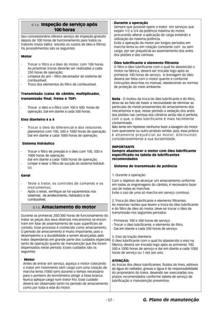 G. Plano de manutenção 
Seu concessionário oferece serviço de inspeção gratuito 
depois de 100 horas de funcionamento para todos os 
tratores novos Valtra (exceto os custos de óleo e filtros) 
Os procedimentos são os seguintes: 
Motor 
- Trocar o filtro e o óleo do motor, com 100 horas. 
As próximas trocas deverão ser realizadas a cada 
250 horas de operação; 
- Limpeza do pré – filtro decantador do sistema de 
combustível; 
- Troca dos elementos do filtro de combustível; 
Transmissão (caixa de câmbio, multiplicador, 
transmissão final, freios e TDP) 
- Trocar o óleo e o filtro com 100 e 500 horas de 
operação. Daí em diante a cada 500 horas. 
Eixo dianteiro 4 x 4 
- Trocar o óleo do diferencial e dos redutores 
planetários com 100, 500 e 1000 horas de operação. 
Daí em diante a cada 1000 horas de operação; 
Sistema hidráulico 
- Trocar o filtro de pressâo e o óleo com 100, 500 e 
1000 horas de operação. 
Daí em diante a cada 1000 horas de operação; 
- Limpar e lavar o filtro de sucção do sistema hidráuli-co; 
Geral 
- Teste o trator, os controles de comando e os 
instrumentos; 
- Após o teste, verifique se há vazamentos nos 
sistemas: de arrefecimento, hidráulico e de 
combustível. 
- Durante a operação 
Sempre que possível opere o trator em serviços que 
exijam 1/2 a 3/4 da potência máxima do motor, 
procurando alterar a aplicação de carga evitando a 
utilização da máxima potência. 
Evite a operação do motor por longos períodos em 
marcha lenta ou em rotação constante com ou sem 
carga, por ser prejudicial ao assentamento dos anéis 
dos pistões e das camisas. 
- Óleo lubrificante e elemento filtrante 
O filtro e óleo lubrificante com o qual foi abastecido o 
motor na fábrica, deverá ser trocado logo após as 
primeiras 100 horas de serviço. A drenagem do óleo 
deverá ser feita com o motor quente e conforme 
instruções descritas no manual, obedecendo as normas 
de proteção do meio ambiente. 
Nota - O motivo da troca do óleo lubrificante e do filtro, 
deve-se ao fato de haver a necessidade de eliminar as 
particulas de metal provenientes do amaciamento dos 
mecanismos e que, nesse período a vedação dos anéis 
dos pistões nas camisas dos cilindros ainda não é perfeita, 
com o que, o óleo lubrificante é mais facilmente 
contaminado. 
Não tente em hipótese nenhuma fazer a lavagem do motor 
com querozene ou outro produto similar, pois, essa prática 
é altamente prejudicial ao motor, diminuindo 
consideravelmente a sua durabilidade. 
IMPORTANTE 
Sempre abastecer o motor com óleo lubrificante 
específicado na tabela de lubrificantes 
recomendados 
Sistema de transmissão de potência 
1. Durante a operação: 
Com o objetivo de alcançar um amaciamento uniforme 
em todas as engrenagens do câmbio, é necessário fazer 
uso de todas as marchas. 
Evite o uso de uma só marcha em serviço contínuo. 
2. Troca do óleo lubrificante e elemento filtrantes: 
As mesmas razões que levam a troca do óleo lubrificante 
e do filtro de óleo do motor, deve-se trocar o óleo da 
transmissão nos seguintes períodos: 
- Primeiras 100 e 500 horas de serviço: 
- Trocar o óleo lubrificante, e elemento do filtro. 
- Dai em diante a cada 500 horas de serviço. 
3. Eixo da tração dianteira: 
O óleo lubrificante com o qual foi abastecido o eixo na 
fábrica, deverá ser trocado logo após as primeiras 100, 
500 e 1000 horas de serviço e daí em diante a cada 1000 
horas de serviço ou 1 vez por ano. 
ATENÇÃO; 
As trocas dos óleos lubrificantes. fluídos do freio, aditivos 
da água do radiador, graxas e água é de responsabilidade 
do proprietário do trator, devendo ser executadas nos 
prazos recomendados conforme tabela de serviço de 
lubrificação e manutenção preventiva. 
- 57 - 
G 1.4. Inspeção de serviço após 
100 horas 
G 1.5. Amaciamento do motor 
Durante as primeiras 200/300 horas de funcionamento do 
trator as peças dos seus diversos mecanismos se encon-tram 
em fase de assentamento de suas superfícies de 
contato. Esse processo é conhecido como amaciamento. 
O período de amaciamento é muito importante, pois o 
desempenho e a durabilidade a serem alcançadas pelo 
trator dependerão em grande parte dos cuidados especiais 
tanto de operação quanto de manutenção que lhe forem 
dispensados neste período. Esses cuidados são os 
seguintes 
- Motor 
Antes de entrar em serviço, aqueça o motor colocando 
o trator em movimento sem carga com uma rotação de 
marcha lenta (1000 rpm) durante o tempo necessário 
para o ponteiro do termômetro atingir a faixa branca. 
Nunca aplique carga num trator frio. Esse cuidado 
deverá ser observado tanto no período de amaciamento 
como por toda a vida do motor. 
 
