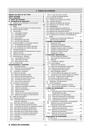 A. Índice de conteúdo 
Número de série do seu trator ............................ 1 
Índice principal .......................................................2 
Para o operador .......................................................3 
A Índice de conteúdo ...........................................6 
B Precauções de segurança .................................8 
B2 Adesivos de precauções e de controles ............. 11 
C Descrição geral .................................................... 14 
C1 Motor ................................................................... 14 
C2 Sistema de alimentação com bomba rotativa .... 14 
C2.1 Bomba injetora rotativa ....................................... 14 
C3 Transmissão ......................................................... 15 
C3.1 Embreagem simples ....................................... 15 
C3. 2 Embreagem dupla ........................................... 15 
C3.3 Caixa de câmbio .............................................. 15 
C3.4 Eixo traseiro ..................................................... 15 
C3.5 Multiplicador (opcional) ................................... 15 
C3.6 Eixo de tração dianteiro ................................... 15 
C4 Sistema hidráulico e de direção-standard ........... 16 
C4.1 Kit plantadeira pneumática ................................ 17 
C4.2 Kit transbordo sem tríplice operação.............. 18 
C4.3 Kit transbordo com tríplice operação.............. 19 
C5 Tomada de potência ............................................ 20 
C6 Sistema hidráulico de levantamento 3ºponto .... 20 
C7 Sistema de freio .................................................. 20 
C8 Válvula para hidráulico auxiliar ............................ 20 
C9 Descrição geral - detalhes ................................... 21 
C9.1 Lado esquerdo do trator ................................. 21 
C9.2 Lado direito do trator ...................................... 22 
C9.3 Vista traseira do trator ..................................... 23 
C10 Ar condicionado ...................................................... 24 
DInstrumentos e controles .................................. 25 
D1.1 Controles frontais ............................................ 25 
D1.2 Painel de instrumentos-Agroline........................26 
D1.3 Controles do lado direito ................................ 27 
D2 Controles e comandos ....................................... 28 
D2.1 Banco do operador ........................................... 28 
D2.2 Albertura da janela traseira ............................. 28 
D2.3 Abertura das janelas laterais ............................ 28 
D2.4 Controles do lado direito do teto .................... 28 
D2.5 Controles frontais do teto ............................... 29 
D2.6 Trinco interno das portas ................................ 29 
D3 Controles e instrumentos .................................... 30 
D3.1 Pedal da embreagem ..................................... 30 
D3.2 Alavanca da tomada de potência ................... 30 
D3.3 Pedal do acelerador ....................................... 30 
D3.4 Alavanca do acelerador .................................. 31 
D3.5 Pedais do freio ................................................ 31 
D3.6 Alavanca do freio de estacionamento ........... 31 
D3.7 Alavanca de engate da tração dianteira .......... 32 
D4 Painel de instrumentos ........................................ .32 
D4.1 Volante da direção ............................................... 32 
D4.2 Interruptor das luzes do painel, faróis e 
lanternas dianteiros ......................................... 32 
D4.3 Interruptor dos faróis de trabalho...... ............... 33 
D4.4 Chave de partida e parada do motor ............... 33 
D4.5 Comutador de direção, luz alta/baixa e buzina 33 
D4.6 Interruptor das luzes de advertência ................ 33 
D4.7 Interruptor do limpador do pára-brisa ............... 34 
D4.8 Interruptor da luz intermitente rotativa ............ 34 
D4.9 Interruptor do limpador janela traseira ............ 34 
D4.10 Indicador do nível de combustível .................. 34 
D4.11 Tacômetro... . ....................................................... 34 
D4.12 Termômetro ..................................................... 35 
D4.13 Horímetro ............................................................ 35 
D4.14 Luzes de aviso no painel ................................. 36 
D4.15 Funções do display agroline............................... 38 
D5 Controles de comando................................................. 39 
D5.1 Alavanca de comando do câmbio......................... 39 
D5.2 Alavanca de grupo ................................................... 39 
D5.3 Alavanca de seleção de marchas .......................... 39 
D5.4 Operação com caixa de câmbio............................. 39 
D5.5 Multiplidador............................................................... 40 
D5.6 Pedal de bloqueio do diferencial............................ 40 
D5.7 Sistema hidráulico de levantamento...................... 40 
D5.8 Alavanca de controle de posição ............................ 40 
D5.9 Alavanca de controle de velocidade de descida 41 
D5.10 Alavanca de controle de sensibilidade da 
A. Índice de conteúdo - 6 - 
tração........................................................................... 41 
D5.11 Alavanca de comando das válvulas de 
controle remoto (opcional) . .................................41 
E Partida e funcionamento ....................................42 
E1 Partida do motor ................................................. 42 
E2 Paralisação prolongada ....................................... 42 
E3 Abastecimento de combustível ......................... 43 
E4 Cuidados durante e após o trabalho .................. 43 
E5 Cuidados na direção do trator ............................ 43 
E6 Partida com bateria auxiliar ................................ 44 
E7 Desligando o motor ............................................ 44 
F Instruções operacionais ..................................... 45 
F1 Uso da tomada de potência ............................... 45 
F2 Uso do gancho e barra de tração ........................ 45 
F3 Reboque ............................................................. 46 
F3.1 Tomada de reboque ........................................ 46 
F3.2 Uso do reboque ..................................................... 46 
F4 Sistema de três pontos ...................................... 46 
F4.1 Braços de levantamento superiores ................ 46 
F4.2 Braço de acoplamento inferior ......................... 47 
F4.3 Estabilizadores telescópicos .......................... 47 
F5 Braço de ligação superior ................................... 48 
F5.1 Uso do sistema de engates de 3 pontos ......... 48 
F6 Acoplamento de implem.engate de 3 pontos ... 48 
F6.1Uso de implementos de penetração ................ 49 
F6.2Uso dos implementos largos ............................. 50 
F6.3 Uso de implementos de superfície.................... 50 
F7 Válvula de controle remoto ................................... 51 
F8 Uso do implemento.......... ....................................... 51 
F8.1 Uso da válvula reguladora de fluxo................. 52 
F8.2 Uso da válvula reguladora c/ solenoide ........... 54 
G Plano de manutenção ......................................... 56 
G1 Serviço ................................................................ 56 
G1.1 Instruções gerais sobre verificações e 
abastecimento de óleo ................................... 56 
G1.2 Lubrificação com engraxadeira ....................... 56 
G1.3 Plano de manutenção e lubrificação ............. 56 
G1.4 Inspeção de serviço após 100 horas ............. 57 
G1.5 Amaciamento do motor ................................. 57 
G2 Combustível e lubrificantes recomendados ..... 58 
G3 Tabela de serviço de lubrificação e 
manutenção preventiva ..................................... 59 
G3.1 Tabela de serviço de lubrificação e 
manutenção preventiva .................................. 60 
G3.2 Tabela de serviço de lubrificação e 
manutenção preventiva ................................... 61 
G3.3 Tabela de serviço de lubrificação e 
manutenção preventiva ................................... 62 
HOperações de manutenção ................................63 
H1 Filtro de ar ............................................................. 63 
H1.2 Limpeza e troca de elementos filtrantes ....... 63 
 
