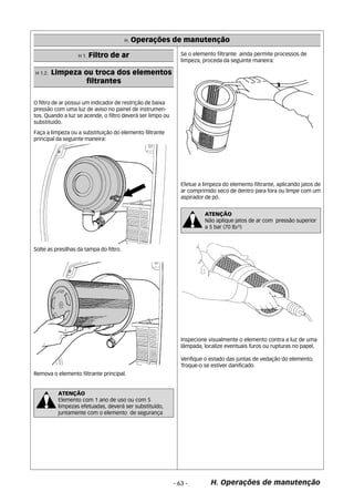 H. Operações de manutenção 
Efetue a limpeza do elemento filtrante, aplicando jatos de 
ar comprimido seco de dentro para fora ou limpe com um 
aspirador de pó. 
H. Operações de manutenção 
H 1.2. Limpeza ou troca dos elementos 
filtrantes 
O filtro de ar possui um indicador de restrição de baixa 
pressão com uma luz de aviso no painel de instrumen-tos. 
Quando a luz se acende, o filtro deverá ser limpo ou 
substituido. 
Faça a limpeza ou a substituição do elemento filtrante 
principal da seguinte maneira: 
Solte as presilhas da tampa do filtro. 
Remova o elemento filtrante principal. 
Se o elemento filtrante ainda permite processos de 
limpeza, proceda da seguinte maneira: 
Inspecione visualmente o elemento contra a luz de uma 
lâmpada, localize eventuais furos ou rupturas no papel. 
Verifique o estado das juntas de vedação do elemento. 
Troque-o se estiver danificado 
- 63 - 
H 1. Filtro de ar 
ATENÇÃO 
Não aplique jatos de ar com pressão superior 
a 5 bar (70 lb/²) 
ATENÇÃO 
Elemento com 1 ano de uso ou com 5 
limpezas efetuadas, deverá ser substituído, 
juntamente com o elemento de segurança 
 