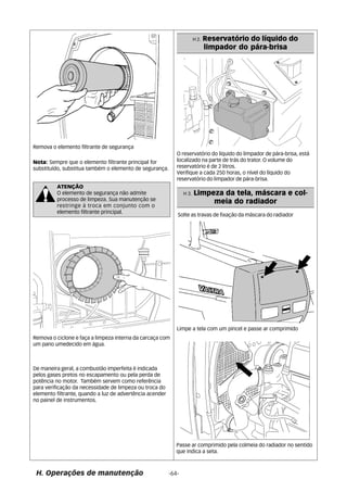 Nota: Sempre que o elemento filtrante principal for 
substituído, substitua também o elemento de segurança. 
H 2. Reservatório do líquido do 
limpador do pára-brisa 
H 3. Limpeza da tela, máscara e col-meia 
do radiador 
Solte as travas de fixação da máscara do radiador 
Limpe a tela com um pincel e passe ar comprimido 
Passe ar comprimido pela colmeia do radiador no sentido 
que indica a seta. 
Remova o ciclone e faça a limpeza interna da carcaça com 
um pano umedecido em água. 
De maneira geral, a combustão imperfeita é indicada 
pelos gases pretos no escapamento ou pela perda de 
potência no motor. Também servem como referência 
para verificação da necessidade de limpeza ou troca do 
elemento filtrante, quando a luz de advertência acender 
no painel de instrumentos. 
O reservatório do líquido do limpador de pára-brisa, está 
localizado na parte de trás do trator. O volume do 
reservatório é de 2 litros. 
Verifique a cada 250 horas, o nível do líquido do 
reservatório do limpador de pára-brisa. 
Remova o elemento filtrante de segurança 
ATENÇÃO 
O elemento de segurança não admite 
processo de limpeza. Sua manutenção se 
restringe à troca em conjunto com o 
elemento filtrante principal. 
H. Operações de manutenção -64- 
 