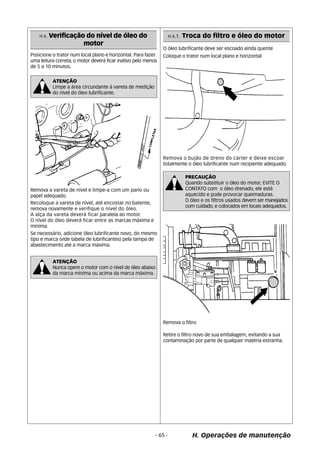 Remova o filtro 
H. Operações de manutenção 
Posicione o trator num local plano e horizontal. Para fazer 
uma leitura correta, o motor deverá ficar inativo pelo menos 
de 5 a 10 minutos. 
ATENÇÃO 
Limpe a área circundante à vareta de medição 
do nível do óleo lubrificante. 
Remova a vareta de nível e limpe-a com um pano ou 
papel adequado. 
Recoloque a vareta de nível, até encostar no batente, 
remova novamente e verifique o nível do óleo. 
A alça da vareta deverá ficar paralela ao motor. 
O nível do óleo deverá ficar entre as marcas máxima e 
mínima. 
Se necessário, adicione óleo lubrificante novo, do mesmo 
tipo e marca (vide tabela de lubrificantes) pela tampa de 
abastecimento até a marca máxima. 
ATENÇÃO 
Nunca opere o motor com o nível de óleo abaixo 
da marca mínima ou acima da marca máxima. 
O óleo lubrificante deve ser escoado ainda quente 
Coloque o trator num local plano e horizontal 
Remova o bujão de dreno do cárter e deixe escoar 
totalmente o óleo lubrificante num recipiente adequado. 
Retire o filtro novo de sua embalagem, evitando a sua 
contaminação por parte de qualquer matéria estranha. 
- 65 - 
H 4. Verificação do nível de óleo do 
motor 
H 4.1. Troca do filtro e óleo do motor 
PRECAUÇÃO 
Quando substituir o óleo do motor, EVITE O 
CONTATO com o óleo drenado, ele está 
aquecido e pode provocar queimaduras. 
O óleo e os filtros usados devem ser manejados 
com cuidado, e colocados em locais adequados. 
 