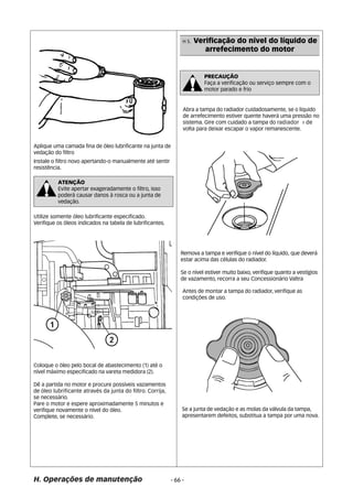 Aplique uma camada fina de óleo lubrificante na junta de 
vedação do filtro 
Instale o filtro novo apertando-o manualmente até sentir 
resistência. 
ATENÇÃO 
Evite apertar exageradamente o filtro, isso 
poderá causar danos à rosca ou a junta de 
vedação. 
Utilize somente óleo lubrificante especificado. 
Verifique os óleos indicados na tabela de lubrificantes. 
Coloque o óleo pelo bocal de abastecimento (1) até o 
nível máximo especificado na vareta medidora (2). 
Dê a partida no motor e procure possíveis vazamentos 
de óleo lubrificante através da junta do filtro. Corrija, 
se necessário. 
Pare o motor e espere aproximadamente 5 minutos e 
verifique novamente o nível do óleo. 
Complete, se necessário. 
H. Operações de manutenção 
H 5. Verificação do nível do líquido de 
arrefecimento do motor 
PRECAUÇÃO 
Faça a verificação ou serviço sempre com o 
motor parado e frio 
Abra a tampa do radiador cuidadosamente, se o liquido 
de arrefecimento estiver quente haverá uma pressão no 
sistema. Gire com cuidado a tampa do radiador ¼ de 
volta para deixar escapar o vapor remanescente. 
Remova a tampa e verifique o nível do líquido, que deverá 
estar acima das células do radiador. 
Se o nível estiver muito baixo, verifique quanto a vestígios 
de vazamento, recorra a seu Concessionário Valtra 
Antes de montar a tampa do radiador, verifique as 
condições de uso. 
Se a junta de vedação e as molas da válvula da tampa, 
apresentarem defeitos, substitua a tampa por uma nova. 
- 66 - 
 