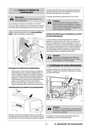 ATENÇÃO 
A cada substituição da solução contendo 
aditivo de tipo ou marca diferente, o sistema 
deverá ser lavado internamente e a cada 250 
horas de serviço, adicionada a solução com o 
mesmo aditivo, se necessário. 
ATENÇÃO 
Nunca use somente água como liquido de 
arrefecimento, certifique-se de que o aditivo 
para radiadores é o recomendado. 
H 6. Verificação do turbo alimentador 
ATENÇÃO 
Vibração ou ruído anormal no motor são sinto-mas 
de que o turbo alimentador não está fun-cionando 
corretamente 
H. Operações de manutenção 
Faça a limpeza da mascara do radiador e da colméia. 
Se ocorrer algum problema no funcionamento do sistema 
de arrefecimento, pode significar que precise ser limpo. 
Limpe o sistema de arrefecimento usando um agente de 
limpeza especial disponível em seu Concessionário 
Valtra. Siga as instruções do fabricante. 
Drenagem do sistema de arrefecimento 
- Sempre pare o motor antes de escoar o liquido de 
arrefecimento. Abra a tampa de abastecimento (1), 
solte a mangueira de água (2). O melhor modo para 
escoar o sistema é soltar a extremidade superior da 
mangueira e depois a inferior, assim ela pode ser 
posicionada para o lado e escoar o liquido para uma 
vasilha. Abra o bujão (3) no bloco de cilindros; 
- Drene a bomba da água, acionando o motor em 
algumas rotações com a tampa do dreno removida. 
Abastecimento do sistema de arrefecimento 
Abasteça o sistema de arrefecimento com uma mistura 
na proporção de 50% de aditivo e 50% de água limpa, de 
tal modo que o nível fique acima das células do radiador. 
Durante o abastecimento abra o parafuso de sangria (4) 
do lado direito da carcaça do termostato, até que não 
haja nenhuma bolha de ar no sistema. 
O volume do liquido de arrefecimento é de 26 litros. 
Adição do aditivo para radiadores no siste-ma 
de arrefecimento 
A cada 10 horas ou diariamente observe o nível do 
liquido de arrefecimento do motor, se houver per-das 
por evaporação durante a operação do trator, 
complete o nível com a solução de aditivo e água. Pre-pare 
sempre separadamente num recipiente adicionan-do 
o aditivo para radiadores a água e nunca o inverso, 
nas proporções de 50% do aditivo para radiadores con-forme 
especificado na tabela de lubrificantes. 
Verifique a fixação do turbo alimentador no sistema de 
escape e a fixação dos coletores de admissão e escape 
ao turbo alimentador. 
A inspeção e reparo do turbo alimentador devem ser 
efetuados por um Concessionário Valtra. 
H 5.1. Limpeza do sistema de 
arrefecimento 
PRECAUÇÃO 
Faça a verificação ou serviço sempre com o 
motor parado e frio 
- 67 - 
 