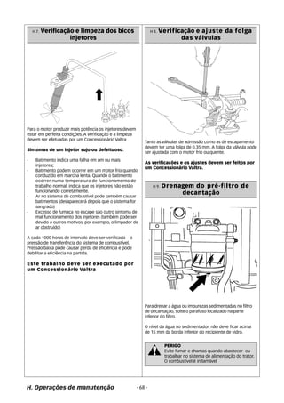 H 7. Verificação e limpeza dos bicos 
injetores 
Para o motor produzir mais potência os injetores devem 
estar em perfeita condições. A verificação e a limpeza 
devem ser efetuadas por um Concessionário Valtra 
Sintomas de um injetor sujo ou defeituoso: 
- Batimento indica uma falha em um ou mais 
injetores; 
- Batimento podem ocorrer em um motor frio quando 
conduzido em marcha lenta. Quando o batimento 
ocorrer numa temperatura de funcionamento de 
trabalho normal, indica que os injetores não estão 
funcionando corretamente. 
- Ar no sistema de combustível pode também causar 
batimentos (desaparecerá depois que o sistema for 
sangrado) 
- Excesso de fumaça no escape são outro sintoma de 
mal funcionamento dos injetores (também pode ser 
devido a outros motivos, por exemplo, o limpador de 
ar obstruído) 
A cada 1000 horas de intervalo deve ser verificada a 
pressão de transferência do sistema de combustível. 
Pressão baixa pode causar perda de eficiência e pode 
debilitar a eficiência na partida. 
Este trabalho deve ser executado por 
um Concessionário Valtra 
H. Operações de manutenção 
Tanto as válvulas de admissão como as de escapamento 
devem ter uma folga de 0,35 mm. A folga da válvula pode 
ser ajustada com o motor frio ou quente. 
As verificações e os ajustes devem ser feitos por 
um Concessionário Valtra. 
H 9. Drenagem do pré-filtro de 
decantação 
Para drenar a água ou impurezas sedimentadas no filtro 
de decantação, solte o parafuso localizado na parte 
inferior do filtro. 
O nível da água no sedimentador, não deve ficar acima 
de 15 mm da borda inferior do recipiente de vidro. 
PERIGO 
Evite fumar e chamas quando abastecer ou 
trabalhar no sistema de alimentação do trator. 
O combustível é inflamável 
- 68 - 
H 8. Verificação e ajuste da folga 
das válvulas 
 