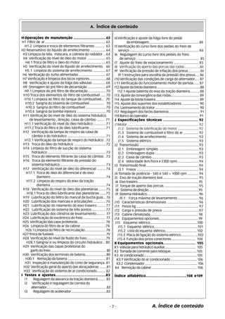 A. Índice de conteúdo 
J1Motor ........................................................................... 92 
J1.2 Sistema de lubrificação do motor ...................... 92 
J1.3 Sistema de combustível e filtro de ar ................ 92 
J1.4 Sistema de arrefecimento ................................. 93 
J1.5 Sistema elétrico ................................................. 93 
J2 Transmissão. .............................................................. 93 
J2.1 Embreagem simples .......................................... 93 
J2.2 Embreagem dupla .............................................. 93 
J2.3 Caixa de câmbio ................................................. 93 
J2.4 Velocidade (km/hora a 2300 rpm) ...................... 94 
J3 Transmissão final ....................................................... 94 
J3.1 Freios ................................................................. 94 
J4 Tomada de potência - 540 e 540 + 1000 rpm ............ 94 
J5 Eixo de tração dianteiro 4x4 ..................................... 95 
J6 Eixo traseiro......................................................................95 
J7 Torque de aperto das porcas .................................... 95 
J8 Sistema de direção.........................................................95 
J9 Sistema Hidráulico...........................................................96 
J9.1 Força máxima de levantamento ...................... 96 
J10 Características dimensionais ................................. 96 
J11 Pesos kg .................................................................. 97 
J12 Carga e pressão de pneus ...................................... 97 
J13 Cabine climatizada...................................................... 98 
J14 Equipamentos opcionais........................................... 99 
J15 Esquema elétrico....................................................100 
J15.1 Esquema elétrico................................................101 
J15.2 Lista do equema elétrico.................................. 102 
J15.3 Placa de ligação do sistema elétrico.............. ...103 
J15.4 Função dos pinos conectores.......................... 104 
K Equipamentos opcionais.............................. 105 
K1 Válvula para hidráulico auxiliar................................... 105 
K2 Tomada de corrente para reboque.............................105 
K3 Ar condicionado.............................................................105 
K3.1 Verificação do ar condicionado ............................ 106 
K3.2 Condensador .......................................................... 106 
K4 Remoção da cabine ................................................. .106 
Índice alfabético......................................108 e109 
HOperações de manutenção ................................63 
H1 Filtro de ar ...... ............................................................. 63 
H1.2 Limpeza e troca de elementos filtrantes .......... 63 
H2 Reservatório do líquido de arrefecimento ................ 64 
H3 Limpeza da tela, máscara, e colmeia do radiador .. 64 
H4 Verificação do nível de óleo do motor ................... 65 
H4.1 Troca de filtro e óleo do motor .......................... 65 
H5 Verificação do nível do líquido de arrefecimento. 66 
H5.1 Limpeza do sistema de arrefecimento ............. 67 
H6 Verificação do turbo alimentador............................. 67 
H7 Verificação e limpeza dos bicos injetores..................68 
H8 Verificação e ajuste da folga das válvulas .............. 68 
H9 Drenagem do pré filtro de decantação ................... 69 
H9.1 Limpeza do pré filtro de decantação .................. 70 
H10 Troca dos elementos do filtro de combustível ..... 70 
H10.1.Limpeza do filtro do tanque de combustível... 70 
H10.2 Sangria do sistema de combustível................ 70 
H10.3 Sangria do filtro de combustível ..................... 70 
H10.4 Sangria da bomba injetora .............................. 70 
H11 Verificação do nível de óleo do sistema hidráulico 
de levantamento , direção, caixa de câmbio ........ 71 
H11.1 Verificação do nível do óleo hidráulico ............. 71 
H11.2 Troca do filtro e do óleo lubrificante ................. 71 
H12 Verificação da tampa de respiro da caixa de 
câmbio e do hidráulico ........................................ 71 
H12.1 Verificação da tampa de respiro do hidráulico . 72 
H13 Troca do óleo do hidráulico ................................. 72 
H14 Limpeza do filtro de sucção do sistema 
hidráulico ............................................................. 73 
H15 Troca do elemento filtrante da caixa de câmbio . 73 
H16 Troca do elemento filtrante de pressão do 
sistema hidráulico ................................................ 73 
H17 Verificação do nível de óleo do diferencial ......... 74 
H17.1 Troca de óleo do diferencial e do eixo 
dianteiro .......................................................... 74 
- 7 - A. Índice de conteúdo 
H17.2 Limpeza do respiro do eixo da tração 
dianteira .......................................................... 74 
H18 Verificação do nível do óleo das planetárias ....... 75 
H18.1 Troca do óleo lubrificante das planetárias ...... 75 
H19 Lubrificação do feltro do mancal da bucha guia... 76 
H20 Lubrificação dos mancais e articulações ............. 76 
H21 Lubrificação do rolamento do eixo traseiro ......... 77 
H22 Lubrificação do sistema de três pontos .............. 77 
H23 Lubrificação dos cilindros de levantamento......... 77 
H24 Lubrificação do excêntrico do freio ....................... 77 
H25 Verificação das capa protetoras ............................. 78 
H26 Limpeza do filtro de ar da cabine ........................ ..78 
H26.1 Limpeza do filtro de recirculação..................... .78 
H27 Troca de fusíveis ......................................................... 79 
H28 Verificação do nível de fluído do freio ................... 79 
H28.1 Sangria/ e ou limpeza do circuíto hidráulico .. 80 
H29 Verificação das capas protetoras do 
garfo do freio.............................................................. 80 
H30 Verificação dos terminais de bateria.......................80 
H30.1 Remoção da bateria ......................................... 81 
H31 Inspeção e manutenção do cinto de segurança .81 
H32 Verificação geral do aperto das abraçadeiras .......81 
H33 Verificação do sistema de ar condicionado......... 82 
I Testes e ajustes..............................................83 
I1 Regulagem da alavanca da tração dianteira........ 83 
I2 Verificação e regulagem da correia do 
alternador.................................................................. .83 
I3 Regulagem do acelerador .......................................83 
I4Verificação e ajuste da folga livre do pedal 
da embreagem..........................................................84 
I5Verificação do curso livre dos pedais do freio de 
serviço ......................................................................... 84 
I6 Regulagem do curso livre dos pedais do freio 
de serviço . ................................................................ 85 
I7 Ajuste do freio de estacionamento .......................... 85 
I8 Verificação do aperto das porcas das rodas.................86 
I9 Verificação da pressão de inflação dos pneus.............86 
I9.1 Instruções para escolha da pressão dos pneus.... 86 
I10 Verificação das condições de carga do alternador..... 87 
I 11 Verificação do funcionamento motor de partida...... 87 
I12 Ajuste da bitola dianteira ................................................88 
I12.1 Ajuste batente do eixo da tração dianteira.......... 88 
I13. Ajuste da convergência das rodas............................... 89 
I14 Ajuste da bitola traseira ................................................ 89 
I15 Ajuste dos suportes dos estabilizadores .................. 90 
I16 Lastreamento do trator ................................................. 90 
I17 Regulagem dos faróis dianteiros ................................. 91 
I18 Banco do operador ......................................................... 91 
J Especificações técnicas ................................ 92 
 