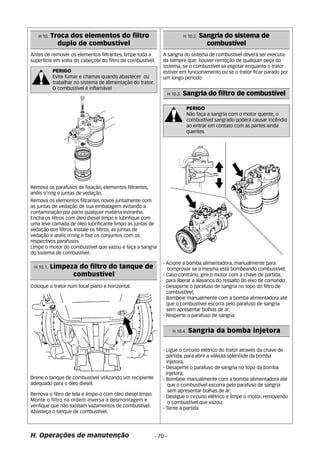 H 10. Troca dos elementos do filtro 
duplo de combustível 
Antes de remover os elementos filtrantes, limpe toda a 
superfície em volta do cabeçote do filtro de combustível. 
Remova os parafusos de fixação, elementos filtrantes, 
anéis o’ring e juntas de vedação. 
Remova os elementos filtrantes novos juntamente com 
as juntas de vedação de sua embalagem evitando a 
contaminação por parte qualquer matéria estranha. 
Encha os filtros com óleo diesel limpo e lubrifique com 
uma leve camada de óleo lubrificante limpo as juntas de 
vedação dos filtros. Instale os filtros, as juntas de 
vedação e anéis o’ring e fixe os conjuntos com os 
respectivos parafusos. 
Limpe o motor do combustível que vazou e faça a sangria 
do sistema de combustível. 
A sangria do sistema de combustível deverá ser executa-da 
Coloque o trator num local plano e horizontal. 
H. Operações de manutenção - 70 - 
sempre que: houver remoção de qualquer peça do 
sistema, se o combustível se esgotar enquanto o trator 
estiver em funcionamento ou se o trator ficar parado por 
um longo período 
- Acione a bomba alimentadora, manualmente para 
comprovar se a mesma está bombeando combustível; 
- Caso contrário, gire o motor com a chave de partida, 
para liberar a alavanca do ressalto do eixo de comando; 
- Desaperte o parafuso de sangria no topo do filtro de 
combustível; 
- Bombeie manualmente com a bomba alimentadora até 
que o combustível escorra pelo parafuso de sangria 
sem apresentar bolhas de ar; 
- Reaperte o parafuso de sangria 
- Ligue o circuito elétrico do trator através da chave de 
partida, para abrir a válvula solenóide da bomba 
injetora; 
- Desaperte o parafuso de sangria no topo da bomba 
injetora; 
- Bombeie manualmente com a bomba alimentadora até 
que o combustível escorra pelo parafuso de sangria 
sem apresentar bolhas de ar; 
- Desligue o circuito elétrico e limpe o motor, removendo 
o combustível que vazou; 
- Tente a partida 
Drene o tanque de combustível utilizando um recipiente 
adequado para o óleo diesel. 
Remova o filtro de tela e limpe-o com óleo diesel limpo. 
Monte o filtro na ordem inversa à desmontagem e 
verifique que não existam vazamentos de combustível. 
Abasteça o tanque de combustível. 
H 10.2. Sangria do sistema de 
combustível 
H 10.3. Sangria do filtro de combustível 
PERIGO 
Não faça a sangria com o motor quente, o 
combustível sangrado poderá causar incêndio 
ao entrar em contato com as partes ainda 
quentes 
H 10.1. Limpeza do filtro do tanque de 
combustível 
H 10.4. Sangria da bomba injetora 
PERIGO 
Evite fumar e chamas quando abastecer ou 
trabalhar no sistema de alimentação do trator. 
O combustível é inflamável 
 